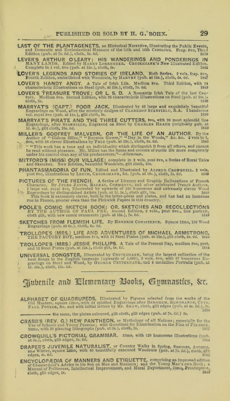 LAST OF THE PLANTAGENETS, an Historical Narrative, illustrating the Public Events, and Domestic and Ecclesiastical Manners of the 15th and 16th Centuries. Fcap. 8vo, Third Edition (pub. at 7s. Cci.), cloth, 3s. Gd. 1839 LEVERS ARTHUR OLEARY; HiS WANDERINGS AND PONDERINGS IN MANY LANDS. Edited by Harry Lorrf.quer. Cruiksijank’s New Illustrated Edition. Complete in 1 vol. 8vo (pub. at 12*.), cloth, 9*. 184*5 LOVER S LEGENDS AND STORIES OF IRELAND. Both Series. 2 vols. fcap. 8vo, Fourth Edition, embellished with Woodcuts, by Harvey (pub. at 15*.), cloth, 6*. 6d. 1847 LOVERS HANDY ANDY. A Tale of Irish Life. Medium 8vo. Third Edition, with 24 characteristic Illustrations on Steel (pub. at 13*.), cloth, 7*. 6d. 1849 LOVERS TREASURE TROVE; OR L. S. D. A Romantic Irish Tale of the last Cen- turv. Medium Svo. Second Edition, with 26 characteristic Illustrations on Steel (pub. at 14*.)» cloth, 9*. 1846 MARRYAT'S (CAPT.) POOR JACK, Illustrated by 46 large and exquisitely beautiful Engravings on Wood, after the masterly designs of Clarkson Stanfield, R.A. 1 handsome vol. royal Svo (pub. at 14*.), gilt cloth, 9s. 1850 MARRYATS PIRATE AND THE THREE CUTTERS, 8vo, with 20 most splendid line Engravings, after Stanfield, Engraved on Steel by Charles Heath (originally pub. at 1L 4*.), gilt cloth, 10*. Gd. 1849 MILLER’S GODFREY MALVERN, OR THE LIFE OF AN AUTHOR. By the Author of “Gideon Giles,” “ Rovston Gower,” “Day.in the Woods,” & c. &c. 2 vols in 1, «. .8vo, with 24 clever Illustrations by’PHiz (pub. at 13*.), cloth, 6*. 6d. 1843 ' “This work has a tone and an individuality which distinguish it from all others, and cannot be read w ithout pleasure. Mr. Miller has the forms and colours of rustic life more completely under his control than any of his predecessors.”—Atheiueum. MiTFORD’S (MISS) OUR VILLAGE; complete in 2 vols. post 8vo, a Series of Rural Tales and Sketches. New Edition, beautiful Woodcuts, gilt cloth, 10*. PHANTASMAGORIA OF FUN, Edited and Illustrated by Alfred Crowquill. 2 vols. post Svo, illustrations by Leech, Crujkshank, &c. (pub. at 18*.), cloth, 7*. Gd. 1843 PICTURES OF THE FRENCH. A Scries of Literary and Graphic Delineations of French Character. By Jules Janin, Balzac, Cormenin, and other celebrated French Authors. , 1 large vol. royal Svo, Illustrated by upwards of 230 humorous and extremely clever Wood ' TV Engravings by distinguished Artists (nub. at 1/. 5*.), cloth gilt, 10*. 1840 This book is extremely clever, both in the letter-press and plates, and has had an immense run in France, greater even than the Pickwick Papers in this country. POOLE’S COMIC SKETCH BOOK; OR. SKETCHES AND RECOLLECTIONS BY THE AUTHOR OF PAUL PRY. Second Edition, 2 vols., post 8vo., fine portrait, cloth gilt, with new comic ornaments (pub. at 18*.), 7s. Gd. 1843 SKETCHES FROM FLEMISH LIFE. By Hendrik Conscience. Square 12mo, 130 Wood Engravings (pub. at 6*.), cloth, 4*. Gd. TROLLOPES (MRS.) LIFE AND ADVENTURES OF MICHAEL ARMSTRONG, > THE FACTORY BOY, medium Svo, with 21 Steel Plates (pub. at 12*.),gilt cloth, 6*. Gd. 1840 TROLLOPE’S (MRS.) JESSIE PHILLIPS. A Tale of the Present Day, medium Svo, port, and 12 Steel Plates (pub. at 12*.), cloth gilt, G*. Gd. 1814 UNIVERSAL SONGSTER, Illustrated by Crutksttaxk, being the largest collection of the best Songs in the English language (upwards of 5,000), 3 vols. Svo, with 87 humorous En- gravings on Steel and Wood, by George Cruiksiiank, and 8 medallion Portraits (pub. at U. 16*.), cloth, 13*. Gd. ^jubcm'lc nnh lEkmentarg <L3oohs, ^mnnasttes, $cc. ALPHABET OF QUADRUPEDS, Illustrated 1-y Figures selected from the -works of the Old Masters, square 12mo, with 24 spirited Engravings after Beroiikm, Hemurasiit, Ccyp, Paul Potier, &c. and with initial letters by Mr. Shaw, cloth, gilt edges (pub. at is. 6d.). .2*. 1330 . the same, the plates coloured, gilt cloth, gilt edges (pub. at 7s. Cd.) 5s. CRABB’S (REV. G.) NEW PANTHEON, or Mythology of all Nations; especially for the Use of Schools and Young Persons: with Q.uestions for Examination on the Plan of PixxocK. 18mo, with 30 pleasing lithographs (pub. at 3s.), cloth, 2s. ’sir CROWQUILL’S PICTORIAL GRAMMAR. 10mo, with 120 humorous illustrations (pub. at 5s.), cloth, gilt edges, 2s. Cd. 1844 DRAPER S JUVENILE NATURALIST, or Country Walks in Spring, Summer, Autumn, ang Winter, square lkmo, with 80 beautifully executed Woodcuts (pub. at s. Cd.), cloth, gilt edges, 4s. Cd. 1S45 ENCYCLOPAEDIA OF MANNERS AND ETIQUETTE, comprising an Improved edition of Chestertichl’s Advice to his Son on Men and Manners: and the Young Man's own Book; a Manual of Politeness, Intellectual Improvement, and Moral Deportment, 24mo, Frontispiece, cloth, gilt edges, 2s. 1843