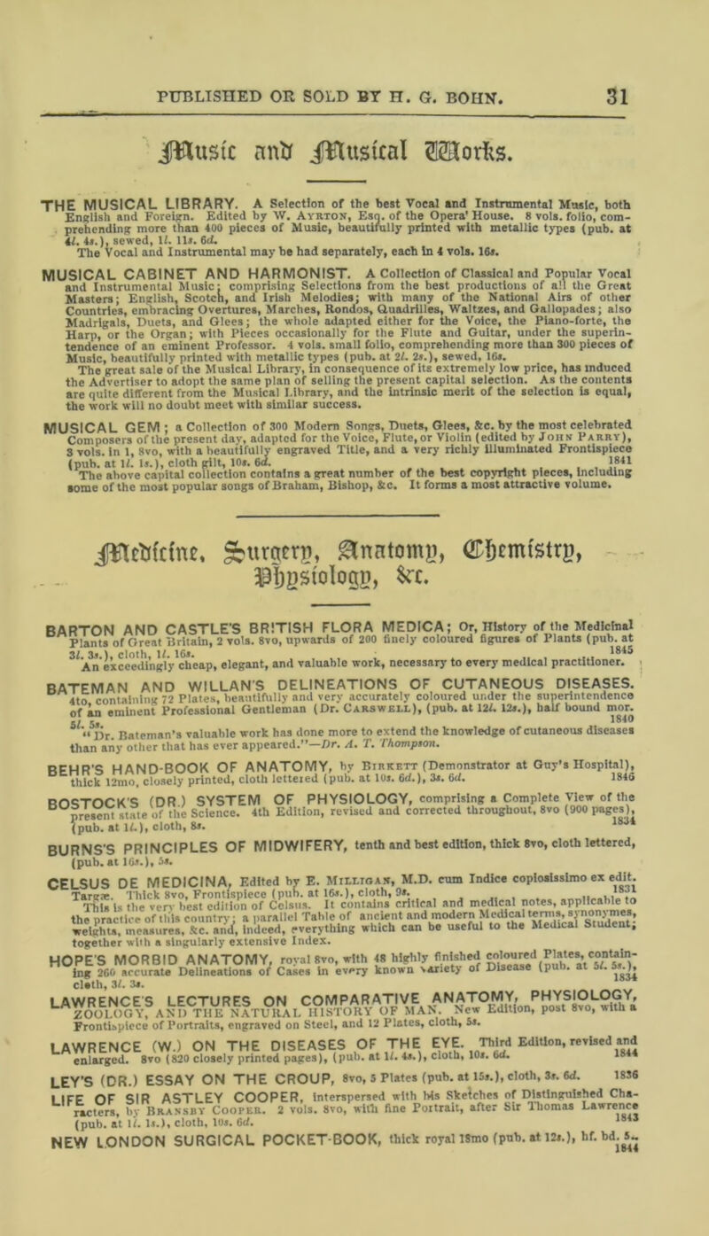 jJWustc nntr ifflustcal Storks. THE MUSICAL LIBRARY. A Selection of the best Vocal and Instrumental Music, both English and Foreign. Edited by W. Ayrton, Esq. of the Opera' House. 8 vols. folio, com- prehending more than too pieces of Music, beautifully printed with metallic types (pub. at 4l. 4*.), sewed, 11. 11*. 6(L The Vocal and Instrumental may be had separately, each In 4 vols. 16*. MUSICAL CABINET AND HARMONIST. A Collection of Classical and Popular Vocal and Instrumental Music: comprising Selections from the best productions of all the Great Masters; English, Scotch, and Irish Melodies; with many of the National Airs of other Countries, embracing Overtures, Marches, Rondos, Quadrilles, Waltzes, and Gallopades; also Madrigals, Duets, and Glees; the whole adapted either for the Voice, the Piano-forte, the Harp, or the Organ; with Pieces occasionally for the Flute and Guitar, under the superin- tendence of an eminent Professor. 4 vols. small folio, comprehending more than 300 pieces of Music, beautifully printed with metallic types (pub. at 21. 2s.), sewed, 10*. The great sale of the Musical Library, in consequence of its extremely low price, has induced the Advertiser to adopt the same plan of selling the present capital selection. As the contents are quite different from the Musical Library, and the intrinsic merit of the selection is equal, the work will no doubt meet with similar success. MUSICAL GEM: a Collection of 300 Modern Songs, Duets, Glees, &c. by the most celebrated Composers of the present dav, adapted for the Voice, Flute, or Violin (edited by John Parry), S vols. in 1, 8vo, with a beautifully engraved Title, and a very richly illuminated Frontispiece (pub. at 1L Is.), cloth gilt, 10*. 6d. .... . , , J841 The above capital collection contains a great number of the best copyright pieces, including tome of the most popular songs of Braham, Bishop, &c. It forms a most attractive volume. iftUMcuu. ^urgeni, gtnHtomg, OCfjcmtstrg, $1)gstoIogp, &c. BARTON AND CASTLE'S BRITISH FLORA MEDICA; Or, History of the Medicinal Plants of Great Britain, 2 vols. 8vo, upwards of 200 finely coloured figures of Plants (pub. at 31.3*.), cloth, 14. 16*. , , ., ; . „ , 4848 An exceedingly cheap, elegant, and valuable work, necessary to every medical practitioner. BATEMAN AND WILLANS DELINEATIONS OF CUTANEOUS DISEASES. 4to containing 72 Plates, beautifully and very accurately coloured under the superintendence of an eminent Professional Gentleman (Dr. Carswei.i.), (pub. at 124.12*.), half bound mor. 5/ 5s 1840 (i j5r> Bateman’s valuable work has done more to extend the knowledge of cutaneous diseases than any other that has ever appeared.”—Dr. A. T. Thompson. prtio'c HAND-BOOK OF ANATOMY, by Birkett (Demonstrator at Guy's Hospital), thick 12mo, closely printed, cloth letteied (puli, at 10*. 6(4.), 3*. 6d. 1846 ROPTOCK'S (DR ) SYSTEM OF PHYSIOLOGY, comprising a Complete View of the “present state of the Science. 4th Edition, revised and corrected throughout. 8vo (900 pages), (pub. at 14.), cloth, 8*. lsu* BURNS'S PRINCIPLES OF MIDWIFERY, tenth and best edition, thick 8vo, cloth lettered, (pub. at 1C*.)» 5#. CELSUS DE MEDICINA, Edited by E. Milligan, M.D. cum Indice copiosissimo ex edit. Targae. Thick 8vo, Frontispiece (pub. at 16*.), cloth, 9*. This Is the very best edition of Celsus. It contains critical and medical notes, applicable to the practice of tft* country a parallel Table of ancient and modern Medical terms, synonymes, welg^u, measures, Smaricf, Indeed, everything which can be useful to the Med,cal Student; together with a singularly extensive Index. HOPE'S MORBID ANATOMY, royal 8vo, with 48 higrlily finlsl.cd ing 260 accurate Delineations of Cases in every known variety of Disease (puli, at o4. 5 .), cl.th, 31. 3*. i 1WRFNCES LECTURFS ON COMPARATIVE ANATOMY, PHYSIOLOGY, ZOOLOGY, AND T11E NATURAL HISTORY OF MAN. New Edition, post 8vo, with a Frontispiece of Portraits, engraved on Steel, and 12 Plates, cloth, 3s. LAWRENCE (W.) ON THE DISEASES OF THE EYf Third Edition, revised and enlarged. 8vo (820 closely printed pages), (pub. at 1/. 4a.), cloth, 10*. 6d. 1844 LEY'S (DR.) ESSAY ON THE CROUP, 8vo, 5 Plates (pub. at 15*.), cloth, 3*. M. 1SS6 1 IFF OF SIR ASTLEY COOPER, interspersed with Ms Sketches of Distinguished Cha- racters, by Bransbv Cooper. 2 vols. 8vo, with fine Portrait, after Sir Thomas Lawrence (pub. at If. 1*.), cloth, 1U*. 6d. 1841 NEW LONDON SURGICAL POCKET-BOOK, thick royallStno (pub. at 12*.), hf. bd.M.