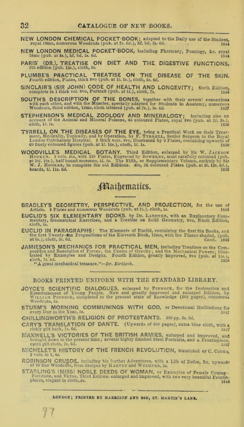 NEW LONDON CHEMICAL POCKET-BOOK; adapted to the Daily use of the Student, royal 18mo, numerous Woodcuts (pub. at 7s. 6U.), hf. bd. 3s. 6d. . 1844 NEW LONDON MEDICAL POCKET-BOOK, including Pharmacy, Posology, Slc. royal 18mo (pub. at 8s.), hf. bd. 3s. fid. 1814 PARIS' (DR.), TREATISE ON DIET AND THE DIGESTIVE FUNCTIONS, 5th edition (pub. 12s.), cloth, 5s. PLUMBE'S PRACTICAL TREATISE ON THE DISEASE OF THE SKIN. Fourth edition, Plates, thick 8vo (pub. at It. Is.), cloth, 6s. Bd. SINCLAIR'S (SIR JOHN) CODE OF HEALTH AND LONGEVITY; Sixth Edition, complete in 1 thick vol. 8vo, Portrait (pub. at 11.), cloth, 7s. 1S14 SOUTH'S DESCRIPTION OF THE BONES, together with their several connexions with each other, and with the Muscles, specially adapted for Students in Anatomy, numerous Woodcuts, third edition, 12mo, cloth lettered (pub. at 7s.), 3s. Bd. 1837 STEPHENSON'S MEDICAL ZOOLOGY AND MINERALOGY; Including also an account of the Animal and Mineral Poisons, 45 coloured Plates, royal 8vo (pub. at 21. 2s.), cloth, 11. Is. 1838 TYRRELL ON THE DISEASES OF THE EYE, being a Practical Work on their Treat- ment, Medically, Topically, and by Operation, by F. Tyrrell, Senior Surgeon to the Iloval London Ophthalmic Hospital. 2 thick vols. 8vo, illustrated by 3 Plates, containing upwards of 60 finely coloured figures (pub. at If. lGs.), cloth, 11. Is. 1S40 YVOODVILLES MEDICAL BOTANY. Third Edition, enlarged by Sir W. Jackson Hooker. 5 vols. 4to, with 310 Plates, Engraved by Sowerby, most carefully coloured (pub. at 101.10s.), half bound morocco, 5f. 5s. The Fifth, or Supplementary Volume, entirely by Sir W. J. Hooker, to complete the old Editions. 4to, 36 coloured Plates (pub. at 21. 12s. Bd.), boards, 11. Us. Bd. 1832 Jfflatfjemattcs. BRADLEY’S GEOMETRY, PERSPECTIVE, AND PROJECTION, for the use of Artists. 8 Plates and numerous Woodcuts (pub. at 7s.), cloth, 5s. 1846 EUCLID'S SIX ELEMENTARY BOOKS, by Dr. Lardner, with an Explanatory Com- mentary, Geometrical Exercises, and a Treatise on Solid Geometry, 8vo, Ninth Edition, cloth, 6s. EUCLID IN PARAGRAPHS: The Elements of Euclid, containing the first Six Books, and the first Twenty- otne Propositions of the Eleventh Book, 12mo, with the Planes shaded, (pub. at 6s.), cloth, 3s. Bd. Car.it. 1845 JAMIESON'S MECHANICS FOR PRACTICAL MEN, including Treatises on the Com- position and Resolution of Forces; the Centre of Gravity; and the Mechanical Powers - illus- trated by Examples and Designs. Fourth Edition, greatly improved, 8vo (pub. at 15s.), cloth, 7s. fid. 1850 A great mechanical treasure.”—Dr. Birkbeck. BOOKS PRINTED UNIFORM WITH THE STANDARD LIBRARY. JOYCE’S SCIENTIFIC DIALOGUES, enlarged by Pinnock, for the Instruction and Entertainment of Young People. New and greatly improved and enlarged Edition, by William Pinnock, completed to tbe present state of knowledge (COO pages), numerous Woodcuts, Us, STURM'S MORNING COMMUNINGS WITH GOD, or Devotional Meditations for every Day in the Year, 5*. 1817 CKILLINGWORTH'S RELIGION OF PROTESTANTS. 500pp. 3s. Bd. CARY'S TRANSLATION OF DANTE. (Upwards of 600 pages), extra blue cloth, with a richly gilt back, 7s. 6d. 1847 MAXWELL'S VICTORIES OF THE BRITISH ARMIES, enlarged and improved, and brought down to the present time; several highly finished Steel Portraits, and a Frontispiece, extra gilt cloth, 7s. fid. 184g MICHELET'S HISTORY OF THE FRENCH REVOLUTION, translated oy C. Cocks, 2 vols. in 1, 4s. ROBINSON CRUSOE, including his further Adventures, with a Life of Defoe, Sic. upward* of 60 fine Woodcuts, from designs by Harvey and Whimper, 5s. STARLING'S (MISS) NOBLE DEEDS OF WOMAN, or Examples of Female Courag- Fortitude, and Virtue, Third Edition, enlarged aud improved, with two very beautiful Frontis • pieces, elegant in cloth,As. lst4 LONDON; PRINTED BY HARRISON AND SON, 6T. MARTIN’S LANE.
