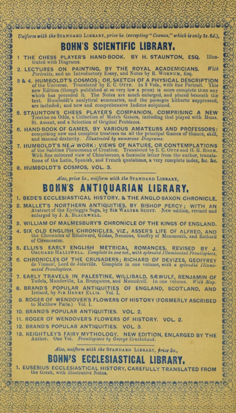 Uniform with the Stand ard Library, price as. (excepting “ Cosmos, which is only Ss. 64.), BOHN’S SCIENTIFIC LIBRARY. 1 THE CHESS PLAYER S HAND BOOK. BY H. STAUNTON, ESQ. Illus- trated with Diagrams. 2. LECTURES ON PAINTING, BY THE ROYAL ACADEMICIANS. With Portraits, and an Introductory Essay, and Notes by R. Woknum, Esq. 3 & 4. HUMBOLDT'S COSMOS; OR, SKETCH OF A PHYSICAL DESCRIPTION of the Universe. Translated by E. C. Orris. Ill 2 Vols., with line Portrait. This new Edition (though published at so very low a price) is more complete than any which lias preceded it. The Notes are much enlarged, and placed beneath the text. Humboldt’s analytical summaries, and the passages hitherto suppressed, areinclnded; and new and comprehensive Indices subjoined. 6. STAUNTON'S CHESS PLAYER S COMPANION, COMPRISING A NEW Treatise on Odds, a Collection ol Match Games, including that played with Moils. St. Amant, and a Selection of Original Problems. 6. HAND BOOK OF GAMES, BY VARIOUS AMATEURS AND PROFESSORS: comprising new and complete trealises on all the principal Games of cliauce, skill, and manual dexterity, illustrated by numerous Diagrams. 7. HUMBOLDT'S NE<V WORK: VIEWS OF NATURE, OR CONTEMPLATIONS of the Sublime Phenomena of Creation. Translated by E. C. Ottk and II. G. Bohn. With fine coloured view of Chimborazo, a facsimile letter from the author, transla- tions of the Latin, Spanish, and French quotations, a very complete index, &c. &c. 8. HUMBOLDTS COSMOS, VOL. 3. Also, price 5s., uniform with the Standard Library, BOHNS ANTIQUARIAN LIBRARY. 1. BEDE'S ECCLESIASTICAL HISTORY, 8c THE ANGLO-SAXON CHRONICLE. 2. MALLETS NORTHERN ANTIQUITIES, BY BISHOP PERCY; WITH AN Abstractof the Eyrbiggia Saga, by Sts Walter Scott. New edition, revised and enlarged by J. A. Blackwell. 3. WILLIAM OF MALMESBURY'S CHRONICLE OF THE KINGS OF ENGLAND. 4. SIX OLD ENGLISH CHRONICLES, VIZ., ASSER'S LIFE OF ALFRED, AND the Chronicles of Kthelwerd, GUdas, Nennius, Geotf'ry of Monmouth, and Richard of Cirencester. 6. ELLIS'S EARLY ENGLISH METRICAL ROMANCES, REVISED BY J. Orchard Hali.iwell. Complete in one vol., with splendid Illuminated Frontispiece. 6. CHRONICLES OF THE CRUSADERS; RICHARD OF DEVIZES, GEOFFREY de Vinsaut, Lord de Joinville. Complete in one volume, with a splendid Illumi- nated Frontispiece. 7. EARLY TRAVELS IN PALESTINE, WILLIBALD, S/EWULF, BENJAMIN OF Tudela, Mundeville, La Brocquiere, and Maundrclt. in one volume. With Map. 8. BRANDS POPULAR ANTIQUITIES OF ENGLAND, SCOTLAND, AND Ireland, by Sir Henry Kllis. Vol. I. 9. ROGER OF WENDOVER'S FLOWERS OF HISTORY (FORMERLY ASCRIBED to Matthew Paris.) Vol. 1. 10. BRAND'S POPULAR ANTIQUITIES. VOL. 2. 11. ROGER OF WENDOVER'S FLOWERS OF HISTORY. VOL. 2. 12. BRANDS POPULAR ANTIQUITIES. VOL. 3. 13. KEIGHTLEY'S FAIRY MYTHOLOGY. NEW EDITION, ENLARGED BY THE Author. One Vol. Frontispiece by George Cruikshank. Also, uniform with the Standard Library, f>rice bs., BOHN’S ECCLESIASTICAL LIBRARY. 1. EUSEBIUS ECCLESIASTICAL HISTORY, CAREFULLY TRANSLATED FROM the Greek, with illustrative I\otes.