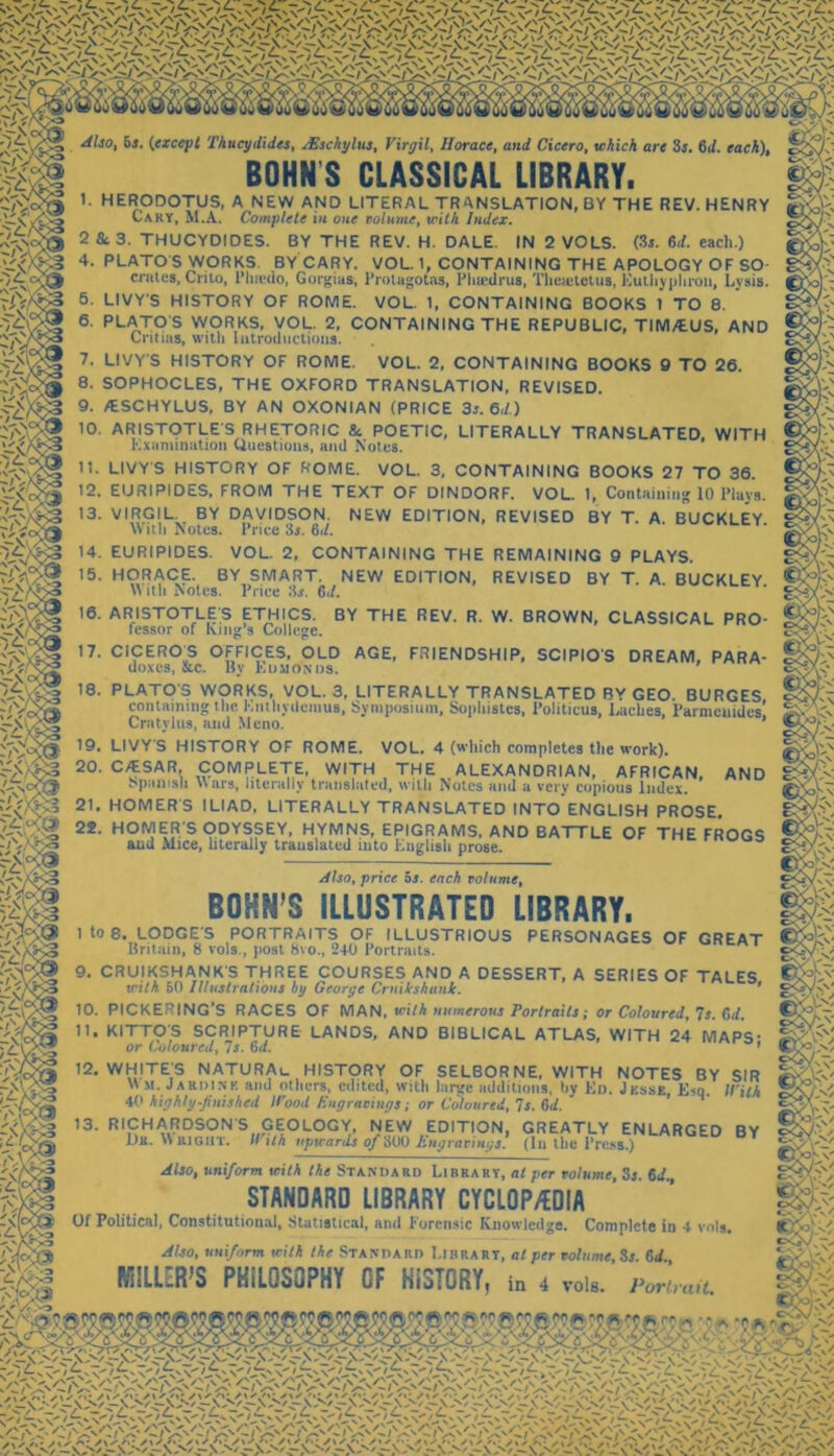 Also, 6r. {except Thucydides, Asschylus, Virgil, Horace, and Cicero, which are 3s. 611. each), BOHN S CLASSICAL LIBRARY. 1. HERODOTUS, A NEW AND LITERAL TRANSLATION, BY THE REV. HENRY Cary, M.A. Complete in one volume, with Index. 2 &. 3. THUCYDIDES. BY THE REV. H. DALE. IN 2 VOLS. (3s. 6d. each.) 4. PLATO S WORKS BY CARY. VOL. 1, CONTAINING THE APOLOGY OF SO- crates, Crilo, Phrcdo, Gorgias, Protagotas, Phtedrus, Theaitctus, Eu thy pi iron, Lysis. 5. LIVY'S HISTORY OF ROME. VOL. 1, CONTAINING BOOKS 1 TO 8. 6. PLATO S WORKS, VOL. 2, CONTAINING THE REPUBLIC, TIM/EUS, AND Cntias, with Introductions. 7. LIVY'S HISTORY OF ROME. VOL. 2, CONTAINING BOOKS 9 TO 26. 8. SOPHOCLES, THE OXFORD TRANSLATION, REVISED. 9. /ESCHYLUS, BY AN OXONIAN (PRICE 3s. 6d.) 10. ARISTOTLE'S RHETORIC 8c POETIC, LITERALLY TRANSLATED, WITH Examination Questions, and Notes. 11. LIVY'S HISTORY OF ROME. VOL. 3, CONTAINING BOOKS 27 TO 36. 12. EURIPIDES, FROM THE TEXT OF DINDORF. VOL. 1, Containing 10 Plays. 13. VIRGIL. BY DAVIDSON. NEW EDITION, REVISED BY T. A. BUCKLEY With Notes. Price 3s. Gd. 14. EURIPIDES. VOL. 2, CONTAINING THE REMAINING 9 PLAYS. 15. HORACE. BY SMART. NEW EDITION, REVISED BY T. A. BUCKLEY \\ it!) Notes. Price 3.?. 6,/. 16. ARISTOTLE'S ETHICS. BY THE REV. R. W. BROWN, CLASSICAL PRO- fessor of King’s College. Jlsoy price bs. each volume, BOHN’S ILLUSTRATED LIBRARY. 1 to 8. LODGE'S PORTRAITS OF ILLUSTRIOUS PERSONAGES OF GREAT Britain, 8 vols., post 8vo., 240 Portraits. 9. CRUIKSHANK'S THREE COURSES AND A DESSERT, A SERIES OF TALES with 50 Illustrations by George Crnikshank. ' 17. CICERO^S OFFICES, OLD AGE, FRIENDSHIP, SCIPIO'S DREAM, PARA- doxcs, &c. By Edmonds. 18. PLATO'S WORKS, VOL. 3, LITERALLY TRANSLATED BY GEO. BURGES containing the Enthydcmus, Symposium, Sophistes, Politicus, Laches, Parmenides’ Cratylus, and Mcno. 19. LIVY'S HISTORY OF ROME. VOL. 4 (which completes the work). 20. C/ESAR, COMPLETE, WITH THE ALEXANDRIAN, AFRICAN, AND o pun is li Wars, literally translated, with Notes and a very copious Index. 21. HOMER'S ILIAD, LITERALLY TRANSLATED INTO ENGLISH PROSE. 22. HOMER'S ODYSSEY, HYMNS, EPIGRAMS, AND BATTLE OF THE FROGS and Mice, literally translated into English prose. 10. PICKERING'S RACES OF MAN, with numerous Portraits; or Coloured, 7s. Gd. 11. KITTOS SCRIPTURE LANDS, AND BIBLICAL ATLAS, WITH 24 MAPS- ^ or Coloured, 7s. 6d. ’ 12. WHITE'S NATURAL. HISTORY OF SELBORNE, WITH NOTES BY SIR 'hdink and others, edited, with large additions, by Ed. Jesse, Esq. With WHITE'S Wm.Jai 40 highly-finished ll'ooit Engravings; or Coloured, Is. Gd. g 13- RICHARDSON'S GEOLOGY, NEW EDITION, GREATLY ENLARGED BY 'X La. W right. II ith upwards of300 Engravings. (In the Press.) Also, uniform with the Standard Library, at per volume, Sj. Gd STANDARD LIBRARY CYCLOPEDIA Of Political, Constitutional, Statistical, and Forensic Knowledge. Complete in 4 vols. Also, uniform with the Standard Library, at per volume, Ss. 6d MILLER’S PHILOSOPHY OF HISTORY, in 4 von. p„mui. m m ‘y L-'/