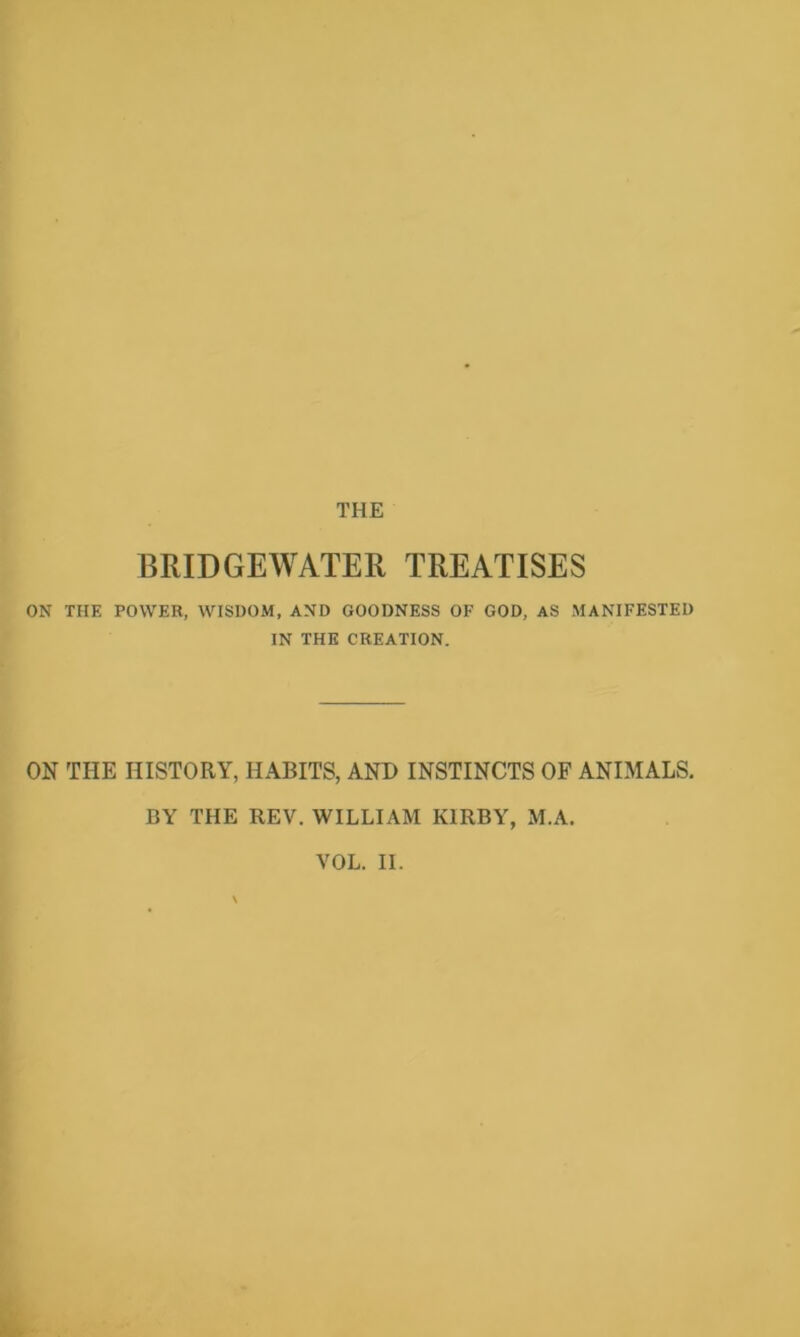 THE BRIDGEWATER TREATISES ON THE POWER, WISDOM, AND GOODNESS OF GOD, AS MANIFESTED IN THE CREATION. ON THE HISTORY, HABITS, AND INSTINCTS OF ANIMALS. BY THE REV. WILLIAM KIRBY, M.A.