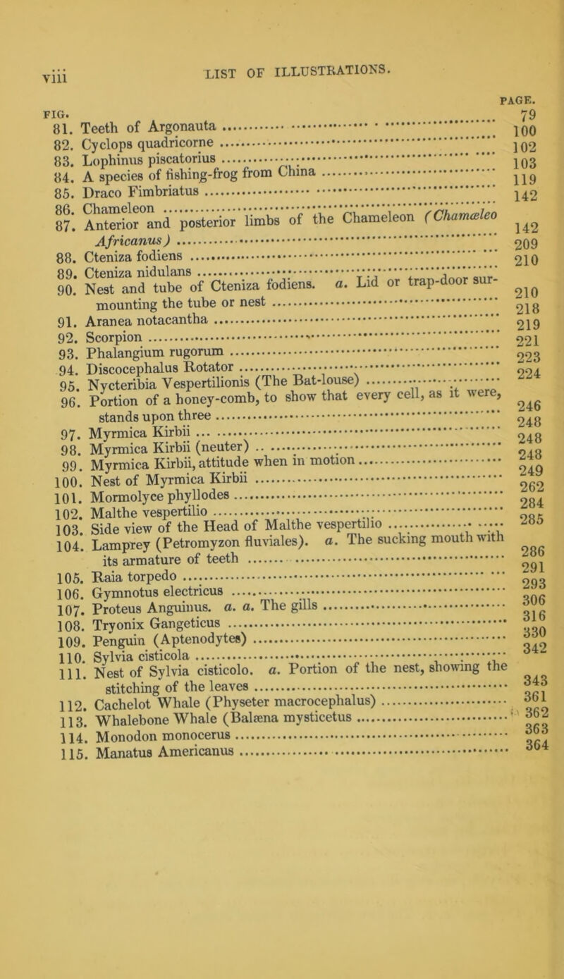 PAGE. FIG. 79 81. Teeth of Argonauta 100 82. Cyclops quadricorne jq2 83. Lophinus piscatorius —; 103 84. A species of tishing-frog from China 85. Draco Fimbriatus ” 142 87*. Anterfor°and posterior limbs of the Chameleon (Chamceieo ^ Africanus) 209 88. Cteniza fodiens 210 90. ’ NeTTnd’tubTof Cteniza fodiens. a. Lid or trap-door sur- ^ mounting the tube or nest 218 91. Aranea notacantha 219 92. Scorpion 221 93. Phalangium rugorum 223 94. Discocephalus Rotator 204 95. Nycteribia Yespertilionis (The Bat-louse) 96. Portion of a honey-comb, to show that every cell, as it were, ^ stands upon three 248 97. Myrmica Kirbii ... 948 98. Myrmica Kirbii (neuter) •_ ~ „ 99. Myrmica Kirbii, attitude when 111 motion 100. Nest of Myrmica Kirbii 262 101. Mormolyce phyllodes 284 102. Malthe vespertilio f,nr 103 Side view of the Head of Malthe vespertilio •••••• 104. Lamprey (Petromyzon fluviales). a. The sucking mouth with its armature of teeth 291 105. Raia torpedo 2q„ 106. Gymnotus electricus ' 107. Proteus Anguinus. a. a. The gills * ] 08. Tryonix Gangeticus jjL 109. Penguin (Aptenodytes) 00 110. Sylvia cisticola • • 111. Nest of Sylvia cisticolo. a. Portion of the nest, showing the stitching' of the leaves 112. Cachelot Whale (Physeter macrocephalus) obi 113. Whalebone Whale (Bahama mysticetus ' 114. Monodon monocerus 63 115. Manatus Americanus