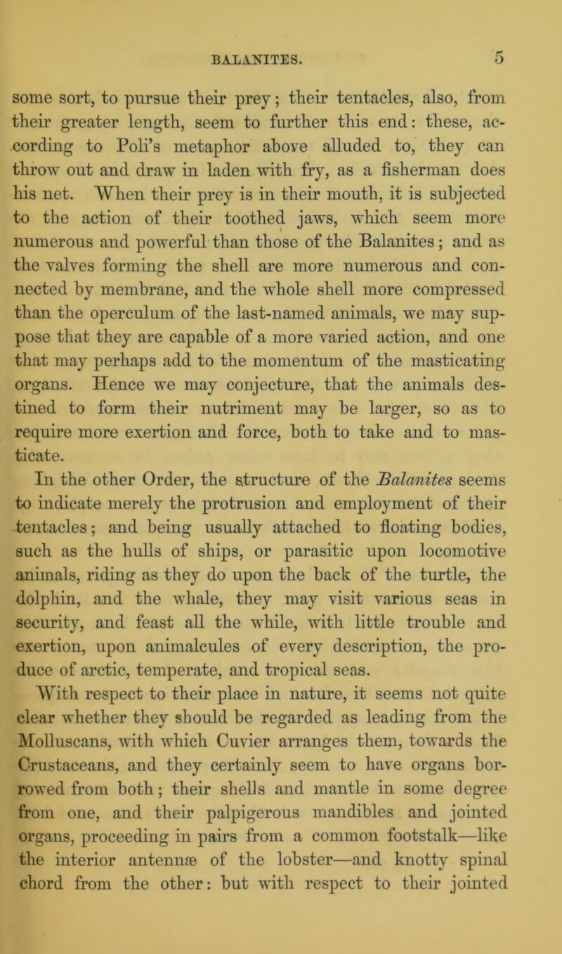 some sort, to pursue their prey; their tentacles, also, from their greater length, seem to further this end: these, ac- cording to Poli’s metaphor above alluded to, they can throw out and draw in laden with fry, as a fisherman does his net. When their prey is in their mouth, it is subjected to the action of their toothed jaws, which seem more numerous and powerful than those of the Balanites ; and as the valves forming the shell are more numerous and con- nected by membrane, and the whole shell more compressed than the operculum of the last-named animals, we may sup- pose that they are capable of a more varied action, and one that may perhaps add to the momentum of the masticating organs. Hence we may conjecture, that the animals des- tined to form their nutriment may be larger, so as to require more exertion and force, both to take and to mas- ticate. In the other Order, the structure of the Balanites seems to indicate merely the protrusion and employment of their tentacles; and being usually attached to floating bodies, such as the hulls of ships, or parasitic upon locomotive animals, riding as they do upon the back of the turtle, the dolphin, and the whale, they may visit various seas in security, and feast all the while, with little trouble and exertion, upon animalcules of every description, the pro- duce of arctic, temperate, and tropical seas. With respect to their place in nature, it seems not quite clear whether they should be regarded as leading from the Molluscans, with which Cuvier arranges them, towards the Crustaceans, and they certainly seem to have organs bor- rowed from both; their shells and mantle in some degree from one, and their palpigerous mandibles and jointed organs, proceeding in pairs from a common footstalk—like the interior antennre of the lobster—and knotty spinal chord from the other: but with respect to their jointed