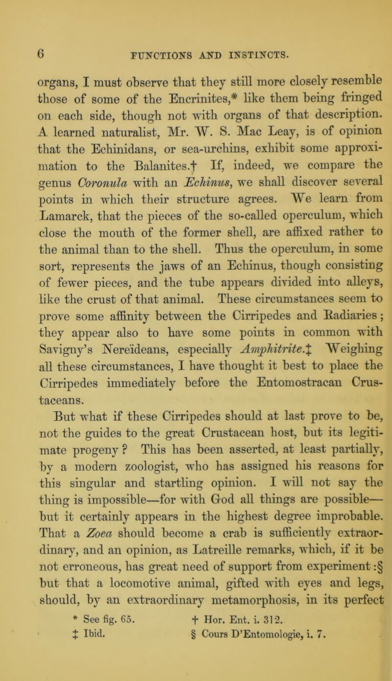 organs, I must observe that they still more closely resemble those of some of the Encrinites,* like them being fringed on each side, though not with organs of that description. A learned naturalist, Mr. W. S. Mac Leay, is of opinion that the Echinidans, or sea-urchins, exhibit some approxi- mation to the Balanites.t If, indeed, we compare the genus Coronula with an Echinus, we shall discover several points in which their structure agrees. We learn from Lamarck, that the pieces of the so-called operculum, which close the mouth of the former shell, are affixed rather to the animal than to the shell. Thus the operculum, in some sort, represents the jaws of an Echinus, though consisting of fewer pieces, and the tube appears divided into alleys, like the crust of that animal. These circumstances seem to prove some affinity between the Cirripedes and Eadiaries; they appear also to have some points in common with Savigny’s Nereideans, especially Amphitrite.X Weighing all these circumstances, I have thought it best to place the Cirripedes immediately before the Entomostracan Crus- taceans. But what if these Cirripedes should at last prove to be, not the guides to the great Crustacean host, but its legiti- mate progeny ? This has been asserted, at least partially, by a modern zoologist, who has assigned his reasons for this singular and startling opinion. I will not say the thing is impossible—for with G-od all things are possible— but it certainly appears in the highest degree improbable. That a Zoea should become a crab is sufficiently extraor- dinary, and an opinion, as Latreille remarks, which, if it be not erroneous, has great need of support from experiment :§ but that a locomotive animal, gifted with eyes and legs, should, by an extraordinary metamorphosis, in its perfect * See fig. 65. + Hor. Ent. i. 312. t Ibid. § Cours D’Entomologie, i. 7.