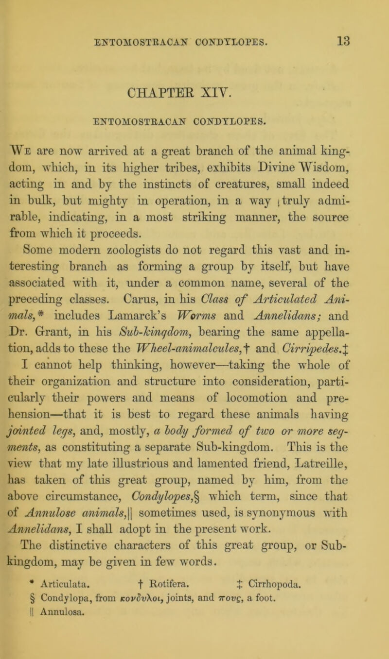 CHAPTER XIV. ENTOMOSTEACAN CONDYLOPES. We are now arrived at a great branch of the animal king- dom, which, in its higher tribes, exhibits Divine Wisdom, acting in and by the instincts of creatures, small indeed in bulk, but mighty in operation, in a way i truly admi- rable, indicating, in a most striking manner, the source from which it proceeds. Some modern zoologists do not regard this vast and in- teresting branch as forming a group by itself, but have associated with it, under a common name, several of the preceding classes. Carus, in his Class of Articulated Ani- mals,* includes Lamarck’s Worms and Annelidans; and Dr. Grant, in his Sab-kingdom, bearing the same appella- tion, adds to these the Wheel-animalcules, t and Cirripedes.X I cannot help thinking, however—taking the whole of their organization and structure into consideration, parti- cularly their powers and means of locomotion and pre- hension—that it is best to regard these animals having jointed legs, and, mostly, a body formed of two or more seg- ments, as constituting a separate Sub-kingdom. This is the view that my late illustrious and lamented friend, Latreille, has taken of this great group, named by him, from the above circumstance, Condy lopes,^ which term, since that of Annulose animals,|| sometimes used, is synonymous with Annelidans, I shall adopt in the present work. The distinctive characters of this great group, or Sub- kiugdom, may be given in few words. * Articulata. f Rotifera. J Cirrhopoda. § Condylopa, from kovSvXoi, joints, and -irovg, a foot. || Annulosa.