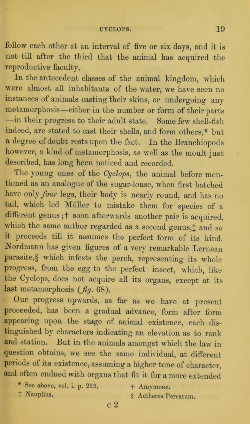 follow each other at an interval of five or six days, and it is not till after the third that the animal has acquired the reproductive faculty. In the antecedent classes of the animal kingdom, which were almost all inhabitants of the water, we have seen no instances of animals casting their skins, or undergoing any metamorphosis—either in the number or form of their parts —in their progress to their adult state. Some few shell-fish indeed, are stated to cast their shells, and form others,* but a degree of doubt rests upon the fact. In the Branchiopods however, a kind of metamorphosis, as well as the moult just described, has long been noticed and recorded. The young ones of the Cyclops, the animal before men- tioned as an analogue of the sugar-louse, when first hatched have only four legs, their body is nearly round, and has no tail, which led Muller to mistake them for species of a different genus ;t soon afterwards another pair is acquired, which the same author regarded as a second genus, + and so it proceeds till it assumes the perfect form of its kind. Nordmann has given figures of a very remarkable Lernean parasite,§ which infests the perch, representing its whole progress, from the egg to the perfect insect, which, like the Cyclops, does not acquire all its organs, except at its last metamorphosis (fiy. 68). Our progress upwards, as far as we have at present proceeded, has been a gradual advance, form after form appearing upon the stage of animal existence, each dis- tinguished by characters indicating an elevation as to rank and station. But in the animals amongst which the law in question obtains, we see the same individual, at different periods of its existence, assuming a higher tone of character, and often endued with organs that fit it for a more extended * See above, vol. i. p. 283. + Amymone. + Nauplius. § Actheres Percarum. c 2