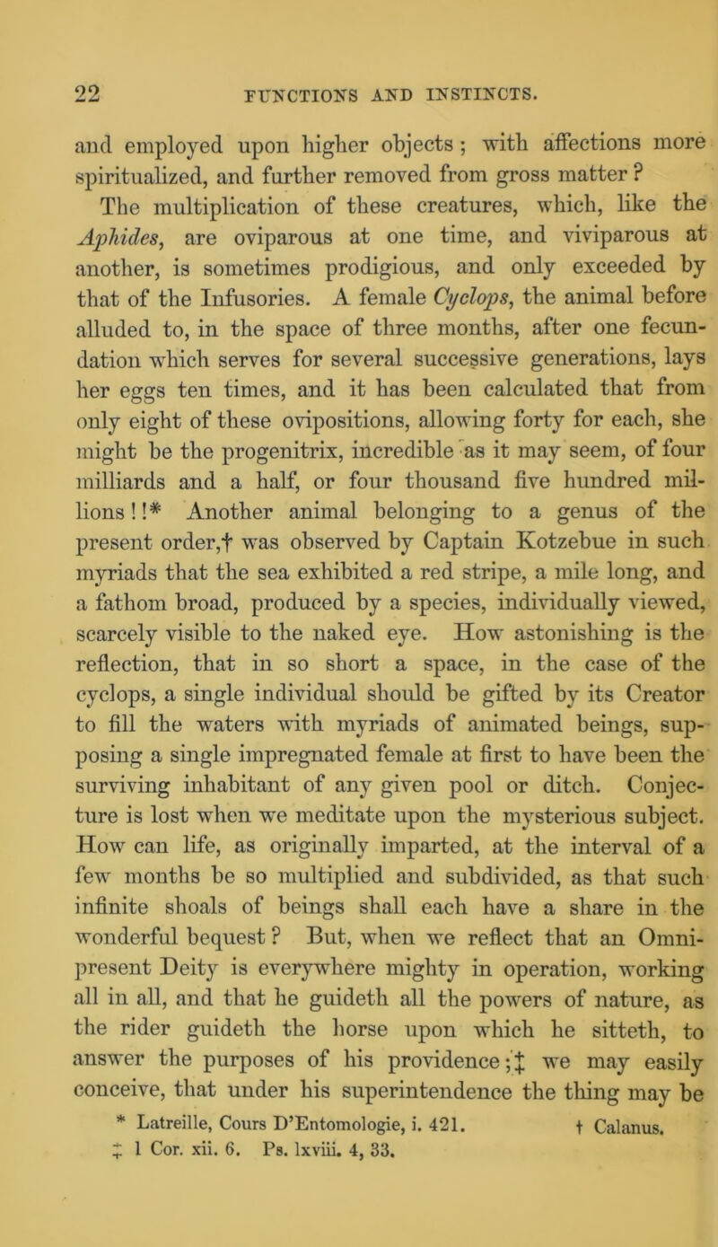 and employed upon higher objects; with affections more spiritualized, and further removed from gross matter P The multiplication of these creatures, which, like the Aphides, are oviparous at one time, and viviparous at another, is sometimes prodigious, and only exceeded by that of the Infusories. A female Cyclops, the animal before alluded to, in the space of three months, after one fecun- dation which serves for several successive generations, lays her eggs ten times, and it has been calculated that from only eight of these ovipositions, allowing forty for each, she might be the progenitrix, incredible as it may seem, of four milliards and a half, or four thousand five hundred mil- lions ! !* Another animal belonging to a genus of the present order,f was observed by Captain Kotzebue in such myriads that the sea exhibited a red stripe, a mile long, and a fathom broad, produced by a species, individually viewed, scarcely visible to the naked eye. How astonishing is the reflection, that in so short a space, in the case of the cyclops, a single individual should be gifted by its Creator to fill the waters with myriads of animated beings, sup- posing a single impregnated female at first to have been the surviving inhabitant of any given pool or ditch. Conjec- ture is lost when we meditate upon the mysterious subject. How can life, as originally imparted, at the interval of a few months be so multiplied and subdivided, as that such infinite shoals of beings shall each have a share in the wonderful bequest ? But, when we reflect that an Omni- present Deity is everywhere mighty in operation, working all in all, and that he guideth all the powers of nature, as the rider guideth the horse upon which he sitteth, to answer the purposes of his providence we may easily conceive, that under his superintendence the thing may be * Latreille, Cours D’Entomologie, i. 421. t Calanus. * 1 Cor. xii. 6. Ps. lxviii. 4, 33.