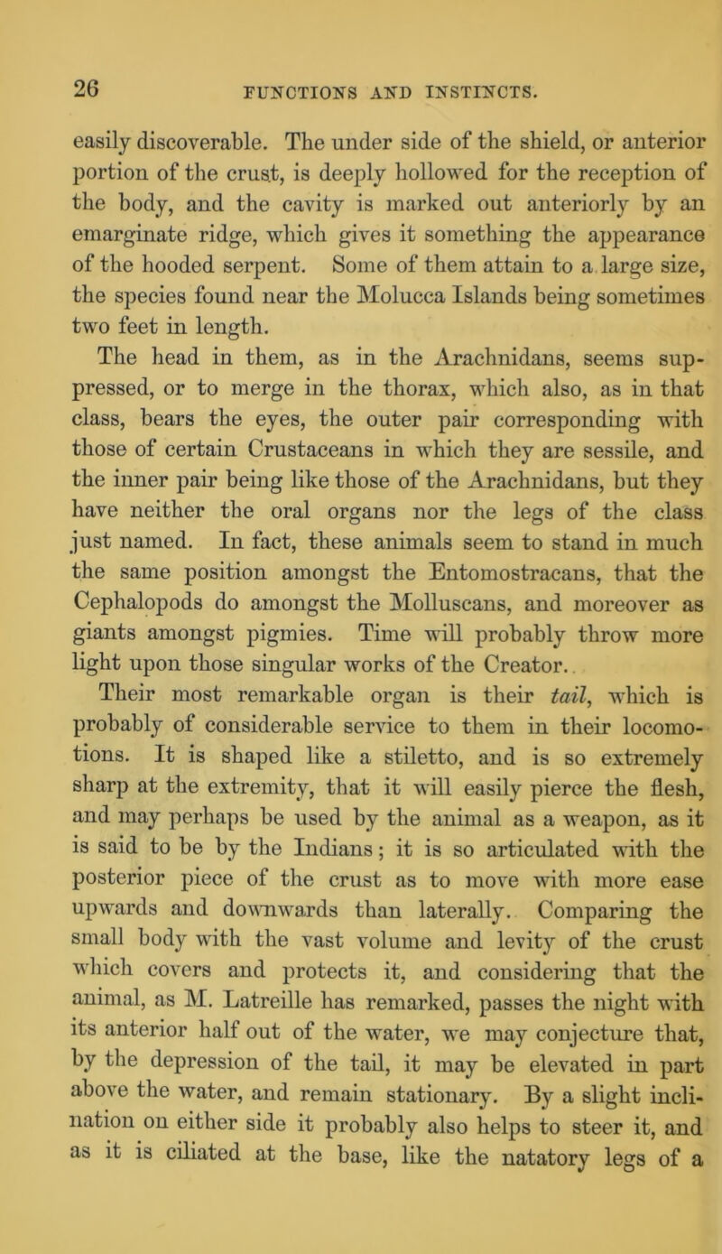 easily discoverable. The under side of the shield, or anterior portion of the crus.t, is deeply hollowed for the reception of the body, and the cavity is marked out anteriorly by an emarginate ridge, which gives it something the appearance of the hooded serpent. Some of them attain to a large size, the species found near the Molucca Islands being sometimes two feet in length. The head in them, as in the Arachnidans, seems sup- pressed, or to merge in the thorax, which also, as in that class, bears the eyes, the outer pair corresponding with those of certain Crustaceans in which they are sessile, and the inner pair being like those of the Arachnidans, but they have neither the oral organs nor the legs of the class just named. In fact, these animals seem to stand in much the same position amongst the Entomostracans, that the Cephalopods do amongst the Molluscans, and moreover as giants amongst pigmies. Time will probably throw more light upon those singular works of the Creator. Their most remarkable organ is their tail, which is probably of considerable service to them in their locomo- tions. It is shaped like a stiletto, and is so extremely sharp at the extremity, that it will easily pierce the flesh, and may perhaps be used by the animal as a weapon, as it is said to be by the Indians; it is so articulated with the posterior piece of the crust as to move with more ease upwards and downwards than laterally. Comparing the small body with the vast volume and levity of the crust which covers and protects it, and considering that the animal, as M. Latreille has remarked, passes the night with its anterior half out of the water, we may conjecture that, by the depression of the tail, it may be elevated in part above the water, and remain stationary. By a slight incli- nation on either side it probably also helps to steer it, and as it is ciliated at the base, like the natatory legs of a