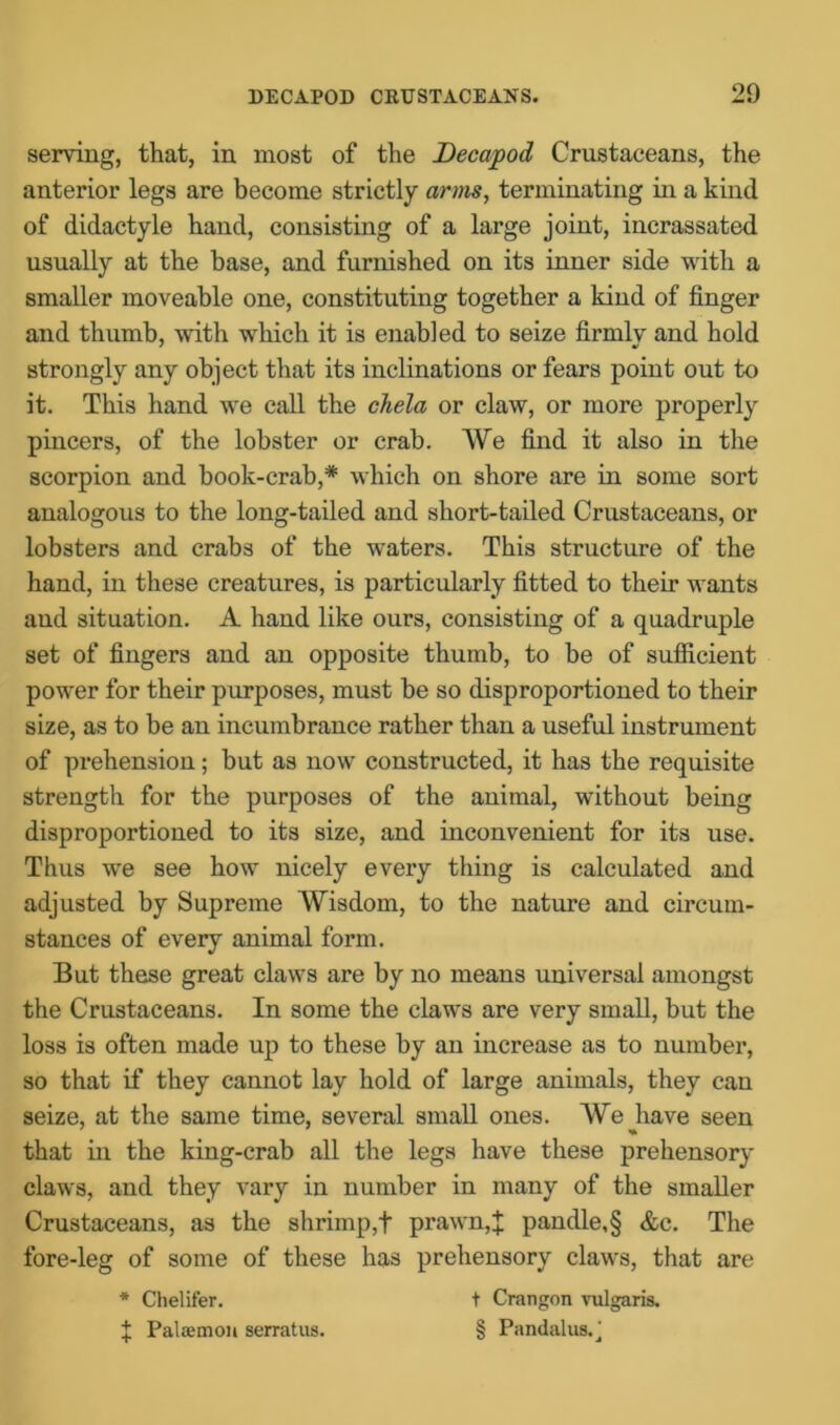 serving, that, in most of the Decapod Crustaceans, the anterior legs are become strictly arms, terminating in a kind of didactyle hand, consisting of a large joint, incrassated usually at the base, and furnished on its inner side with a smaller moveable one, constituting together a kind of finger and thumb, with which it is enabled to seize firmly and hold strongly any object that its inclinations or fears point out to it. This hand we call the chela or claw, or more properly pincers, of the lobster or crab. We find it also in the scorpion and book-crab,* which on shore are in some sort analogous to the long-tailed and short-tailed Crustaceans, or lobsters and crabs of the waters. This structure of the hand, in these creatures, is particularly fitted to their wants and situation. A hand like ours, consisting of a quadruple set of fingers and an opposite thumb, to be of sufficient power for their purposes, must be so disproportioned to their size, as to be an incumbrance rather than a useful instrument of prehension; but as now constructed, it has the requisite strength for the purposes of the animal, without being disproportioned to its size, and inconvenient for its use. Thus we see how nicely every thing is calculated and adjusted by Supreme Wisdom, to the nature and circum- stances of every animal form. But these great claws are by no means universal amongst the Crustaceans. In some the claws are very small, but the loss is often made up to these by an increase as to number, so that if they cannot lay hold of large animals, they can seize, at the same time, several small ones. We have seen that in the king-crab all the legs have these prehensory claws, and they vary in number in many of the smaller Crustaceans, as the shrimp,f prawn,J pandle,§ &c. The fore-leg of some of these has prehensory claws, that are * Chelifer. t Crangon vulgaris. J Palaemon serratus. § Pandalus.'