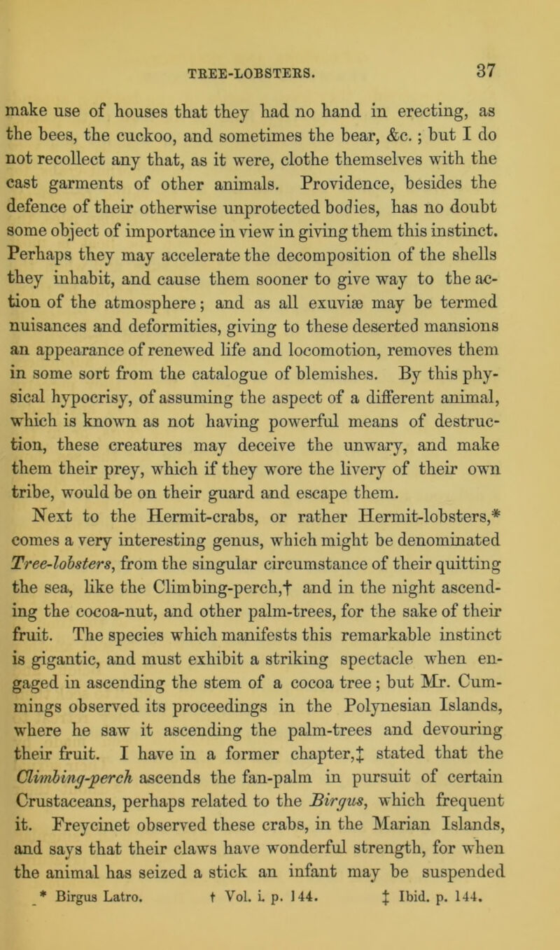 make use of houses that they had no hand in erecting, as the bees, the cuckoo, and sometimes the bear, &c.; but I do not recollect any that, as it were, clothe themselves with the cast garments of other animals. Providence, besides the defence of their otherwise unprotected bodies, has no doubt some object of importance in view in giving them this instinct. Perhaps they may accelerate the decomposition of the shells they inhabit, and cause them sooner to give way to the ac- tion of the atmosphere; and as all exuviae may be termed nuisances and deformities, giving to these deserted mansions an appearance of renewed life and locomotion, removes them in some sort from the catalogue of blemishes. By this phy- sical hypocrisy, of assuming the aspect of a different animal, which is known as not having powerful means of destruc- tion, these creatures may deceive the unwary, and make them their prey, which if they wore the livery of their own tribe, would be on their guard and escape them. Next to the Hermit-crabs, or rather Hermit-lobsters,* comes a very interesting genus, which might be denominated Tree-lobsters, from the singular circumstance of their quitting the sea, like the Climbing-perch,+ and in the night ascend- ing the cocoa-nut, and other palm-trees, for the sake of their fruit. The species which manifests this remarkable instinct is gigantic, and must exhibit a striking spectacle when en- gaged in ascending the stem of a cocoa tree ; but Mr. Cum- mings observed its proceedings in the Polynesian Islands, where he saw it ascending the palm-trees and devouring their fruit. I have in a former chapter,X stated that the Climbing-perch ascends the fan-palm in pursuit of certain Crustaceans, perhaps related to the Birgus, which frequent it. Freycinet observed these crabs, in the Marian Islands, and says that their claws have wonderful strength, for when the animal has seized a stick an infant may be suspended Birgus Latro. t Vol. i. p. 144. % Ibid. p. 144.