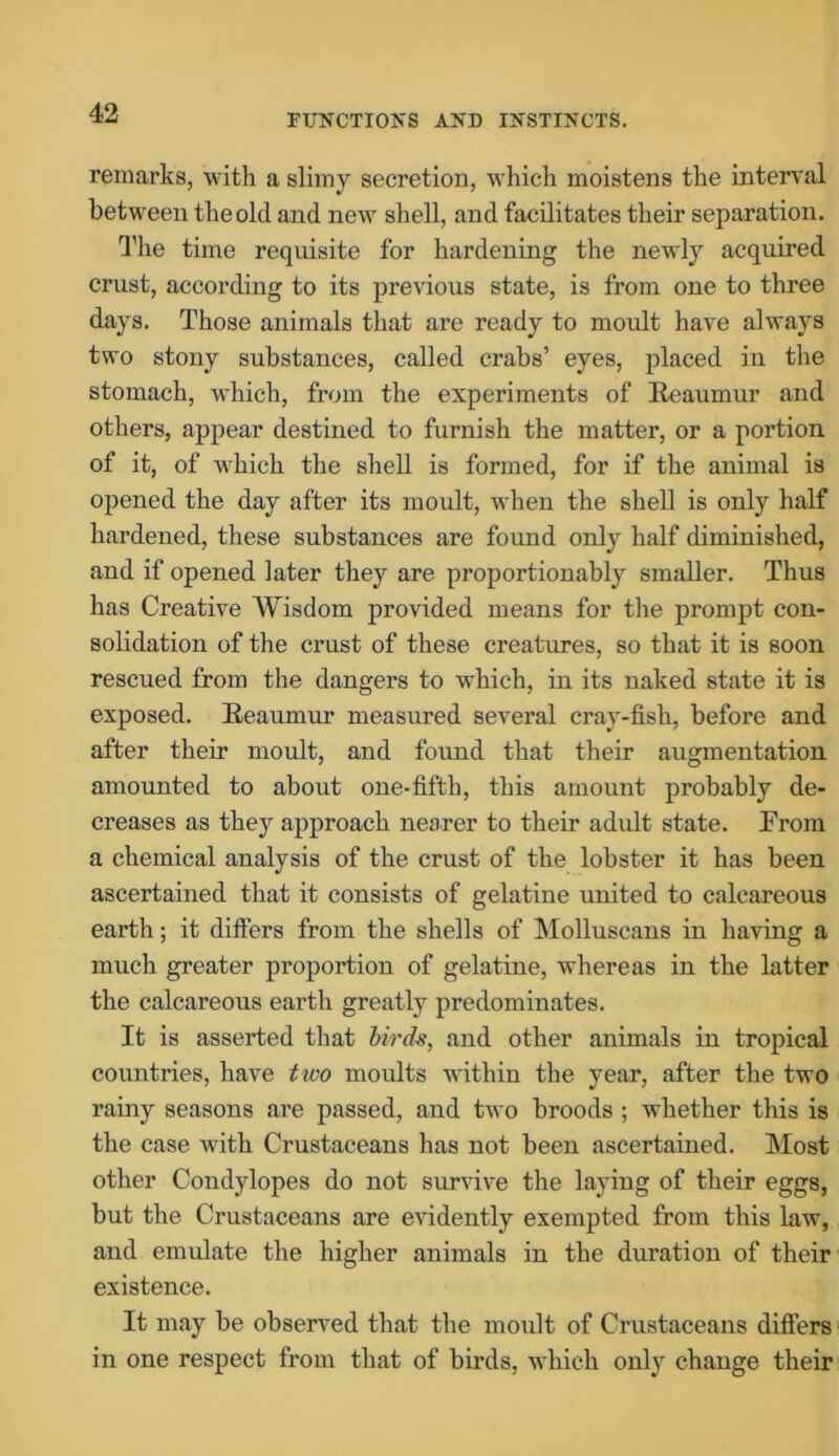 remarks, with a slimy secretion, which moistens the interval between the old and new shell, and facilitates their separation. The time requisite for hardening the newly acquired crust, according to its previous state, is from one to three days. Those animals that are ready to moult have always two stony substances, called crabs’ eyes, placed in the stomach, which, from the experiments of Reaumur and others, appear destined to furnish the matter, or a portion of it, of which the shell is formed, for if the animal is opened the day after its moult, when the shell is only half hardened, these substances are found only half diminished, and if opened later they are proportionably smaller. Thus has Creative Wisdom provided means for the prompt con- solidation of the crust of these creatures, so that it is soon rescued from the dangers to which, in its naked state it is exposed. Reaumur measured several cray-fish, before and after their moult, and found that their augmentation amounted to about one-fifth, this amount probably de- creases as they approach nearer to their adult state. Prom a chemical analysis of the crust of the lobster it has been ascertained that it consists of gelatine united to calcareous earth; it differs from the shells of Molluscans in having a much greater proportion of gelatine, whereas in the latter the calcareous earth greatly predominates. It is asserted that birds, and other animals in tropical countries, have two moults within the year, after the two rainy seasons are passed, and two broods ; whether this is the case with Crustaceans has not been ascertained. Most other Condylopes do not survive the laying of their eggs, but the Crustaceans are evidently exempted from this law, and emulate the higher animals in the duration of their existence. It may be observed that the moult of Crustaceans differs in one respect from that of birds, which only change their