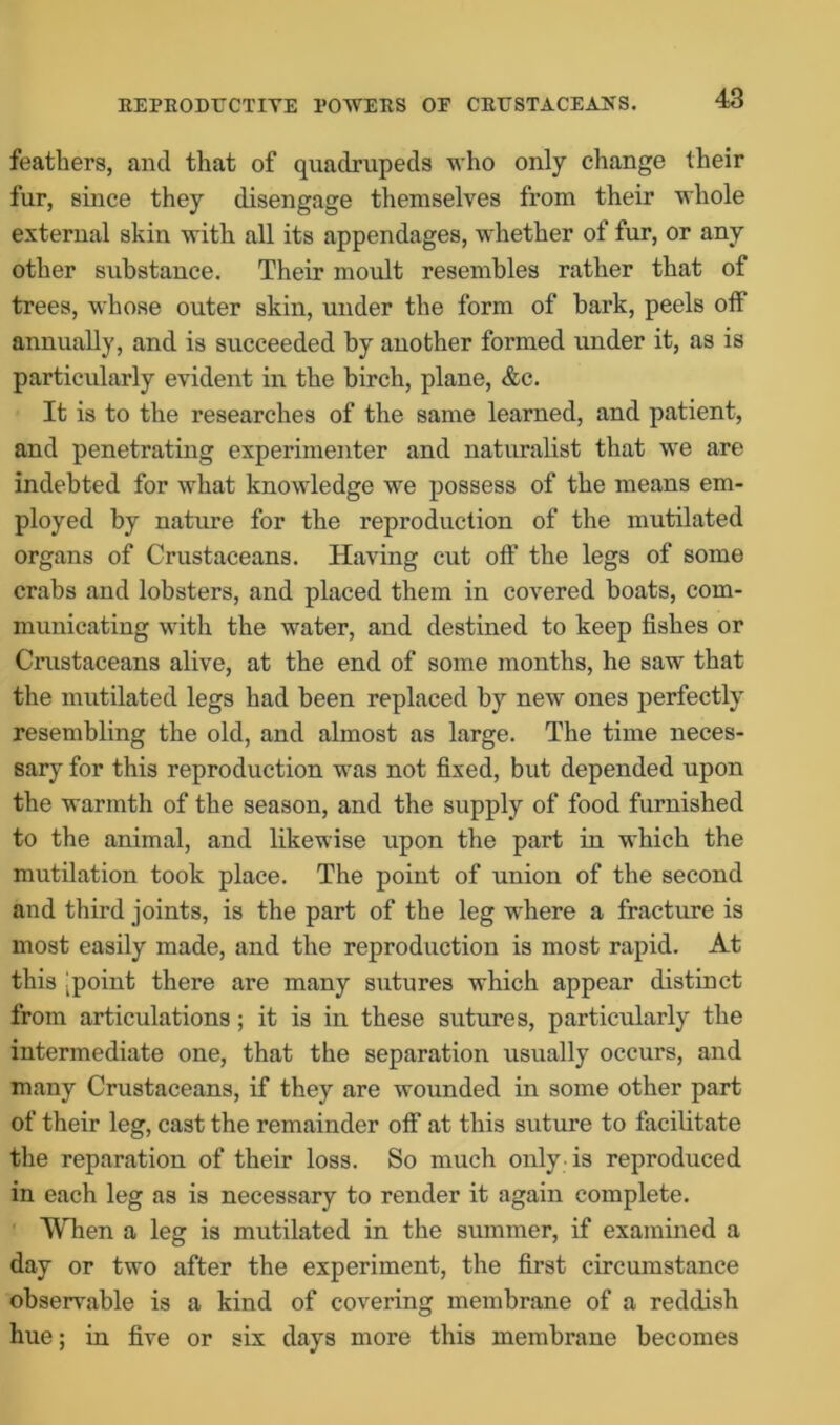 REPRODUCTIVE POWERS OF CRUSTACEANS. feathers, and that of quadrupeds who only change their fur, since they disengage themselves from their whole external skin with all its appendages, whether of fur, or any other substance. Their moult resembles rather that of trees, whose outer skin, under the form of bark, peels off annually, and is succeeded by another formed under it, as is particularly evident in the birch, plane, &c. It is to the researches of the same learned, and patient, and penetrating experimenter and naturalist that we are indebted for what knowledge we possess of the means em- ployed by nature for the reproduction of the mutilated organs of Crustaceans. Having cut off the legs of some crabs and lobsters, and placed them in covered boats, com- municating with the water, and destined to keep fishes or Crustaceans alive, at the end of some months, he saw that the mutilated legs had been replaced by new ones perfectly resembling the old, and almost as large. The time neces- sary for this reproduction was not fixed, but depended upon the warmth of the season, and the supply of food furnished to the animal, and likewise upon the part in which the mutilation took place. The point of union of the second and third joints, is the part of the leg where a fracture is most easily made, and the reproduction is most rapid. At this [point there are many sutures which appear distinct from articulations; it is in these sutures, particularly the intermediate one, that the separation usually occurs, and many Crustaceans, if they are wounded in some other part of their leg, cast the remainder off at this suture to facilitate the reparation of their loss. So much only is reproduced in each leg as is necessary to render it again complete. When a leg is mutilated in the summer, if examined a day or two after the experiment, the first circumstance observable is a kind of covering membrane of a reddish hue; in five or six days more this membrane becomes