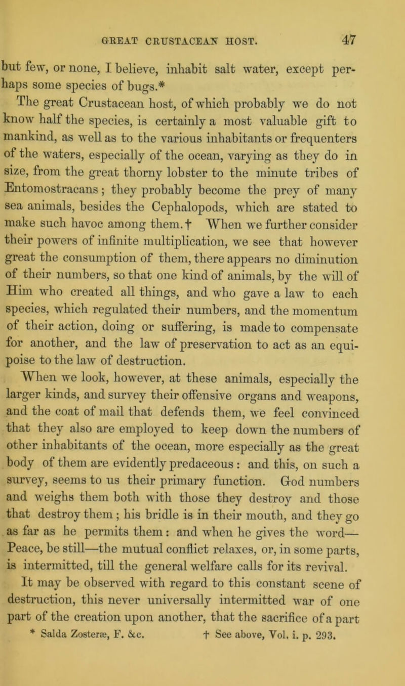 but few, or none, I believe, inhabit salt water, except per- haps some species of bugs.* The great Crustacean host, of which probably we do not know half the species, is certainly a most valuable gift to mankind, as well as to the various inhabitants or frequenters of the waters, especially of the ocean, varying as they do in size, from the great thorny lobster to the minute tribes of Entomostracans; they probably become the prey of many sea animals, besides the Cephalopods, which are stated to make such havoc among them.f When we further consider their powers of infinite multiplication, we see that however great the consumption of them, there appears no diminution of their numbers, so that one kind of animals, by the will of Him who created all things, and who gave a law to each species, which regulated their numbers, and the momentum of their action, doing or suffering, is made to compensate for another, and the law of preservation to act as an equi- poise to the law of destruction. When we look, however, at these animals, especially the larger kinds, and survey their offensive organs and weapons, and the coat of mail that defends them, we feel convinced that they also are employed to keep down the numbers of other inhabitants of the ocean, more especially as the great body of them are evidently predaceous : and this, on such a survey, seems to us their primary function. Gfod numbers and weighs them both with those they destroy and those that destroy them ; his bridle is in their mouth, and they go as far as he permits them : and when he gives the word— Peace, be still—the mutual conflict relaxes, or, in some parts, is intermitted, till the general welfare calls for its revival. It may be observed with regard to this constant scene of destruction, this never universally intermitted war of one part of the creation upon another, that the sacrifice of a part * Saida Zostene, F. &c. + See above, Vol. i. p. 293.