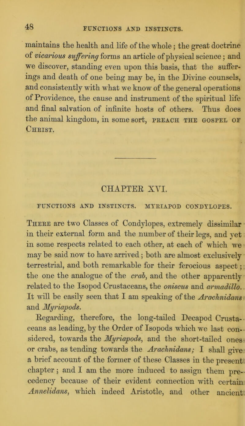 maintains the health and life of the whole; the great doctrine of vicarious suffering forms an article of physical science; and we discover, standing even upon this basis, that the suffer- ings and death of one being may be, in the Divine counsels, and consistently with what we know of the general operations of Providence, the cause and instrument of the spiritual life and final salvation of infinite hosts of others. Thus does the animal kingdom, in some sort, preach the gospel of Christ. CHAPTER XVI. FUNCTIONS AND INSTINCTS. MYRIAPOD CONDYLOPES. There are two Classes of Condylopes, extremely dissimilar in their external form and the number of their legs, and yet in some respects related to each other, at each of which we may be said now to have arrived; both are almost exclusively terrestrial, and both remarkable for their ferocious aspect; the one the analogue of the crab, and the other apparently related to the Isopod Crustaceans, the oniscus and armadillo. It will be easily seen that I am speaking of the Arachnidans and Myriapods. Regarding, therefore, the long-tailed Decapod Crusta- ceans as leading, by the Order of Isopods which we last con- sidered, towards the Myriapods, and the short-tailed ones- or crabs, as tending towards the Arachnidans; I shall give a brief account of the former of these Classes in the present chapter; and I am the more induced to assign them pre- cedency because of their evident connection with certain Annelidans, which indeed Aristotle, and other ancient