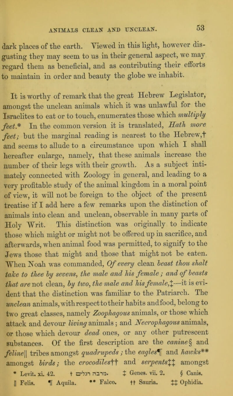 ANIMALS CLEAN AND UNCLEAN. dark places of the earth. Viewed in this light, however dis- gusting they may seem to us in their general aspect, we may regard them as beneficial, and as contributing their efforts to maintain in order and beauty the globe we inhabit. It is worthy of remark that the great Hebrew Legislator, amongst the unclean animals which it was unlawful for the Israelites to eat or to touch, enumerates those which multiply feet* In the common version it is translated, Hath more feet; but the marginal reading is nearest to the Hebrew,t and seems to allude to a circumstance upon which I shall hereafter enlarge, namely, that these animals increase the number of their legs with their growth. As a subject inti- mately connected with Zoology in general, and leading to a very profitable study of the animal kingdom in a moral point of view, it will not be foreign to the object of the present treatise if I add here a few remarks upon the distinction of animals into clean and unclean, observable in many parts of Holy Writ. This distinction was originally to indicate those which might or might not be offered up in sacrifice, and afterwards, when animal food was permitted, to signify to the Jews those that might and those that might not be eaten. When Noah was commanded, Of every clean least thou shalt take to thee by sevens, the male and his female ; and of leasts that are not clean, by two, the male and his female,%—it is evi- dent that the distinction was familiar to the Patriarch. The unclean animals, with respect to their habits andfood, belong to two great classes, namely Zoophagous animals, or those which attack and devour living animals ; and Necrophagous animals, or those which devour dead ones, or any other putrescent substances. Of the first description are the canine § and feline|| tribes amongst quadrupeds; the eagles^ and hawks** amongst birds; the crocodilesW and serpents\X amongst * Levit. xL 42. t D'bn rum. + Genes, vii. 2. § Canis. I) Felis. H Aquila. ** Falco. ft Sauria. XX Ophidia.
