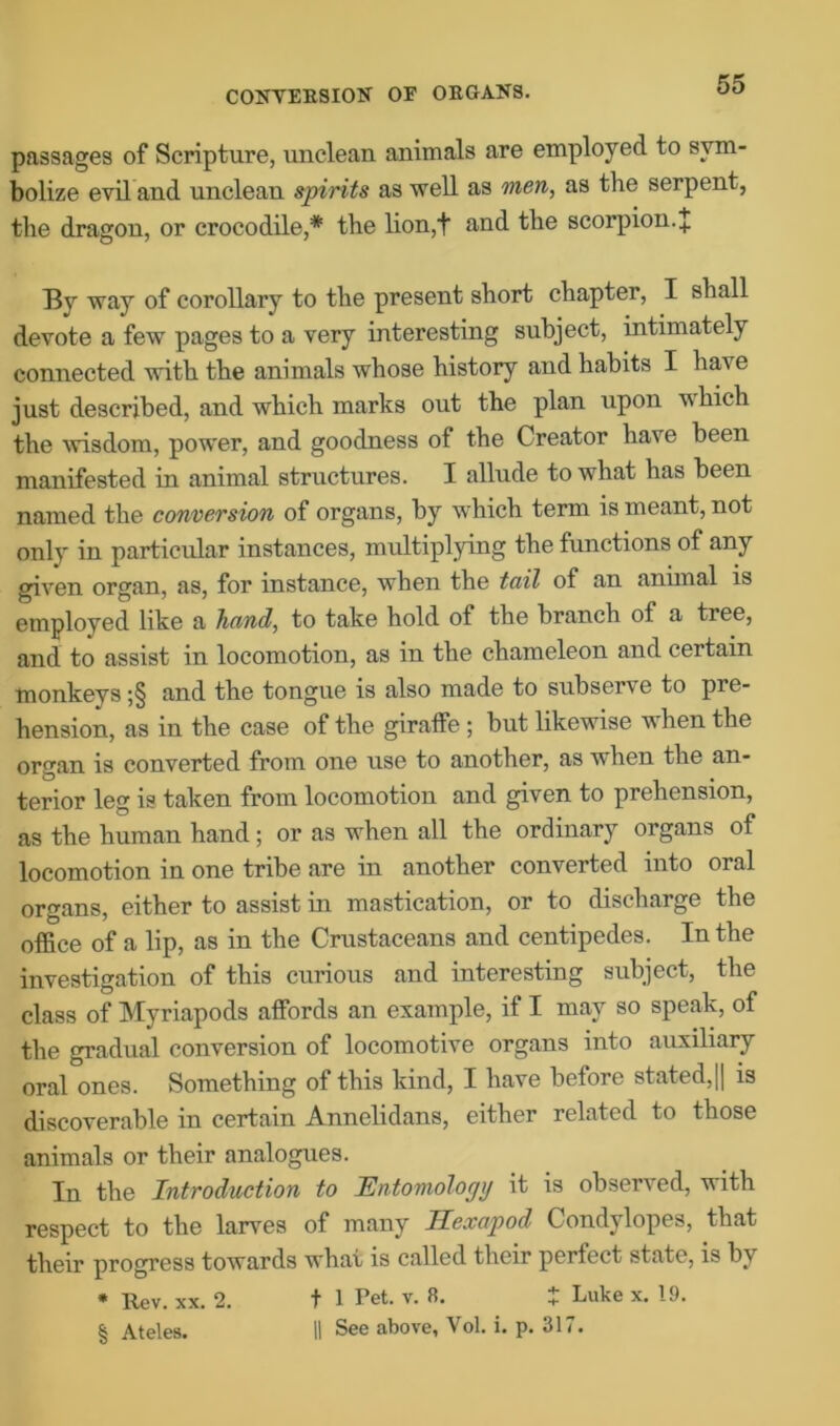 CONVERSION OF ORGANS. passages of Scripture, unclean animals are employed to sym- bolize evil and unclean spirits as well as men, as the serpent, the dragon, or crocodile,* the lion,t and the scorpion. J By way of corollary to the present short chapter, I shall devote a few pages to a very interesting subject, intimately connected with the animals whose history and habits I have just described, and which marks out the plan upon vhich the wisdom, power, and goodness of the Creator have been manifested in animal structures. I allude to what has been named the conversion of organs, by which term is meant, not only in particular instances, multiplying the functions of any given organ, as, for instance, when the tail of an animal is employed like a hand, to take hold of the branch of a tree, and to assist in locomotion, as in the chameleon and certain monkeys ;§ and the tongue is also made to subserve to pre- hension, as in the case of the giraffe ; but likewise v hen the organ is converted from one use to another, as when the an- terior leg is taken from locomotion and given to prehension, as the human hand; or as when all the ordinary organs of locomotion in one tribe are in another converted into oral organs, either to assist in mastication, or to discharge the office of a lip, as in the Crustaceans and centipedes. In the investigation of this curious and interesting subject, the class of Myriapods affords an example, if I may so speak, of the gradual conversion of locomotive organs into auxiliary oral ones. Something of this kind, I have before stated,|| is discoverable in certain Annelidans, either related to those animals or their analogues. In the Introduction to Entomology it is observed, with respect to the larves of many Hexapod Condylopes, that their progress towards what is called their perfect state, is by * Rev. xx. 2. f 1 Pet. v. 8. t Luke x. 19. § Ateles. II See above, Vol. i. p. 317.