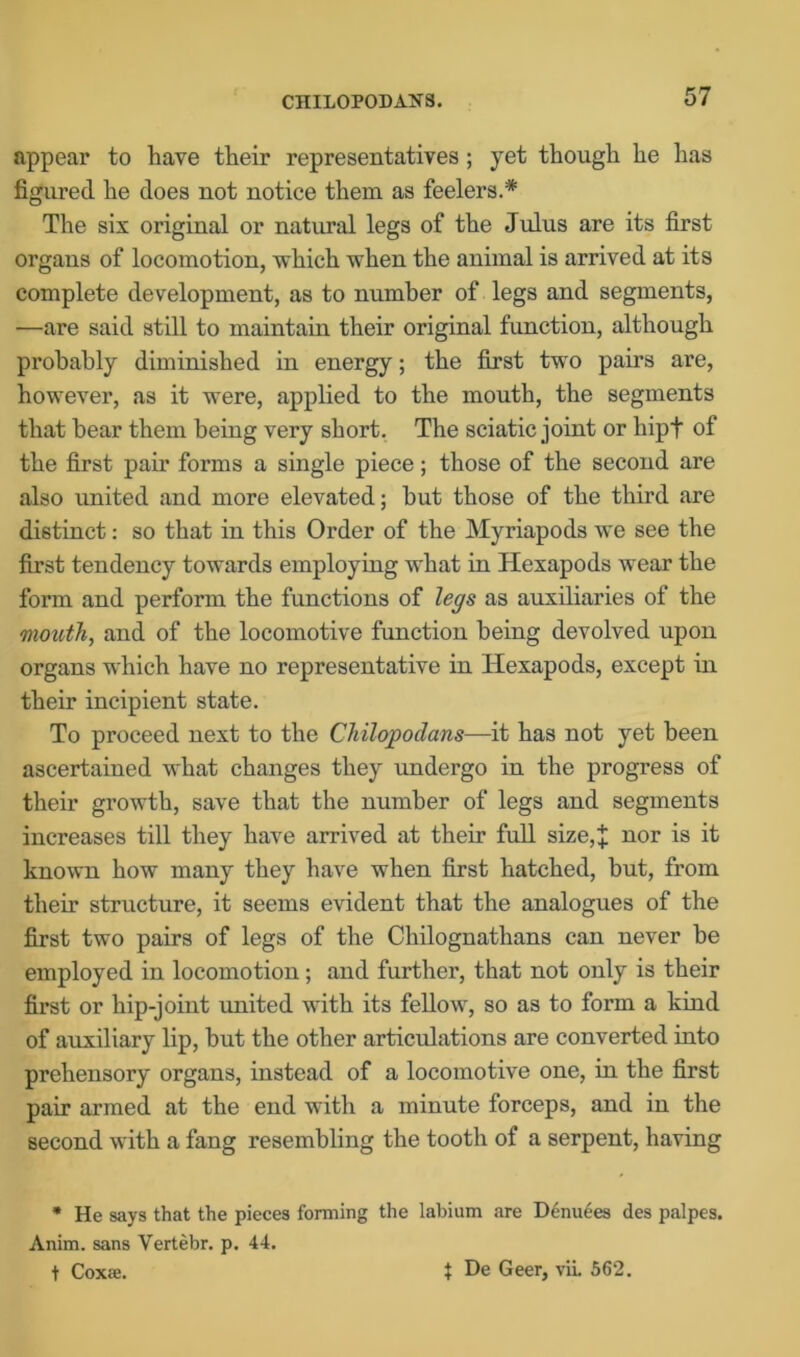 CHILOPODANS. appear to have their representatives; yet though he has figured he does not notice them as feelers.* The six original or natural legs of the Julus are its first organs of locomotion, which when the animal is arrived at its complete development, as to number of legs and segments, —are said still to maintain their original function, although probably diminished in energy; the first two pairs are, however, as it were, applied to the mouth, the segments that bear them being very short. The sciatic joint or liip+ of the first pair forms a single piece; those of the second are also united and more elevated; but those of the third are distinct: so that in this Order of the Myriapods we see the first tendency towards employing what in Hexapods wear the form and perform the functions of legs as auxiliaries of the mouth, and of the locomotive function being devolved upon organs which have no representative in Hexapods, except in their incipient state. To proceed next to the Chilojpodans—it has not yet been ascertained what changes they undergo in the progress of their growth, save that the number of legs and segments increases till they have arrived at their full size,* nor is it known how many they have when first hatched, but, from their structure, it seems evident that the analogues of the first two pairs of legs of the Chilognathans can never be employed in locomotion; and further, that not only is their first or hip-joint united with its fellow, so as to form a kind of auxiliary lip, but the other articulations are converted into prehensory organs, instead of a locomotive one, in the first pair armed at the end witli a minute forceps, and in the second with a fang resembling the tooth of a serpent, having * He says that the pieces forming the labium are Denuees des palpes. Anim. sans Vertebr. p. 44. t Coxee. $ De Geer, vii. 562.