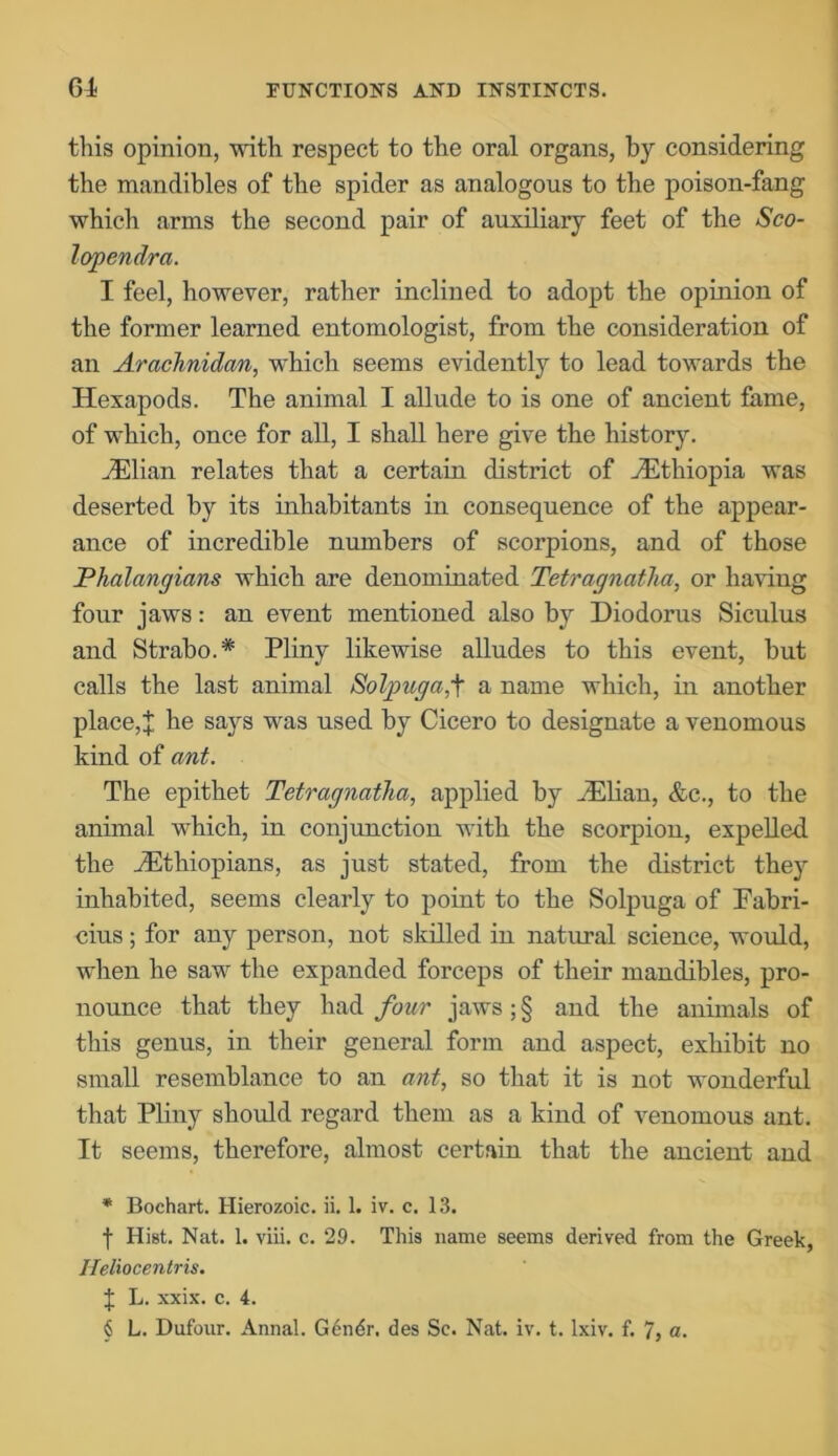 this opinion, with respect to the oral organs, by considering the mandibles of the spider as analogous to the poison-fang which arms the second pair of auxiliary feet of the Sco- lopendrci. I feel, however, rather inclined to adopt the opinion of the former learned entomologist, from the consideration of an Arachnidan, which seems evidently to lead towards the Hexapods. The animal I allude to is one of ancient fame, of which, once for all, I shall here give the history. HUlian relates that a certain district of ^Ethiopia was deserted by its inhabitants in consequence of the appear- ance of incredible numbers of scorpions, and of those Phalangians which are denominated Tetragnatha, or having four jaws: an event mentioned also by Diodorus Siculus and Strabo.* Pliny likewise alludes to this event, but calls the last animal Solpugaf a name which, in another place,X he says was used by Cicero to designate a venomous kind of ant. The epithet Tetragnatha, applied by iElian, &c., to the animal which, in conjunction with the scorpion, expelled the ^Ethiopians, as just stated, from the district they inhabited, seems clearly to point to the Solpuga of Fabri- cius; for any person, not skilled in natural science, would, when he saw the expanded forceps of their mandibles, pro- nounce that they had four jaws ; § and the animals of this genus, in their general form and aspect, exhibit no small resemblance to an ant, so that it is not wonderful that Pliny should regard them as a kind of venomous ant. It seems, therefore, almost certain that the ancient and * Bochart. Hierozoic. ii. 1. iv. c. 13. f Hist. Nat. 1. viii. c. 29. This name seems derived from the Greek, Heliocentris. J L. xxix. c. 4. § L. Dufonr. Annal. Gendr. des Se. Nat. iv. t. lxiv. f. 7, a.