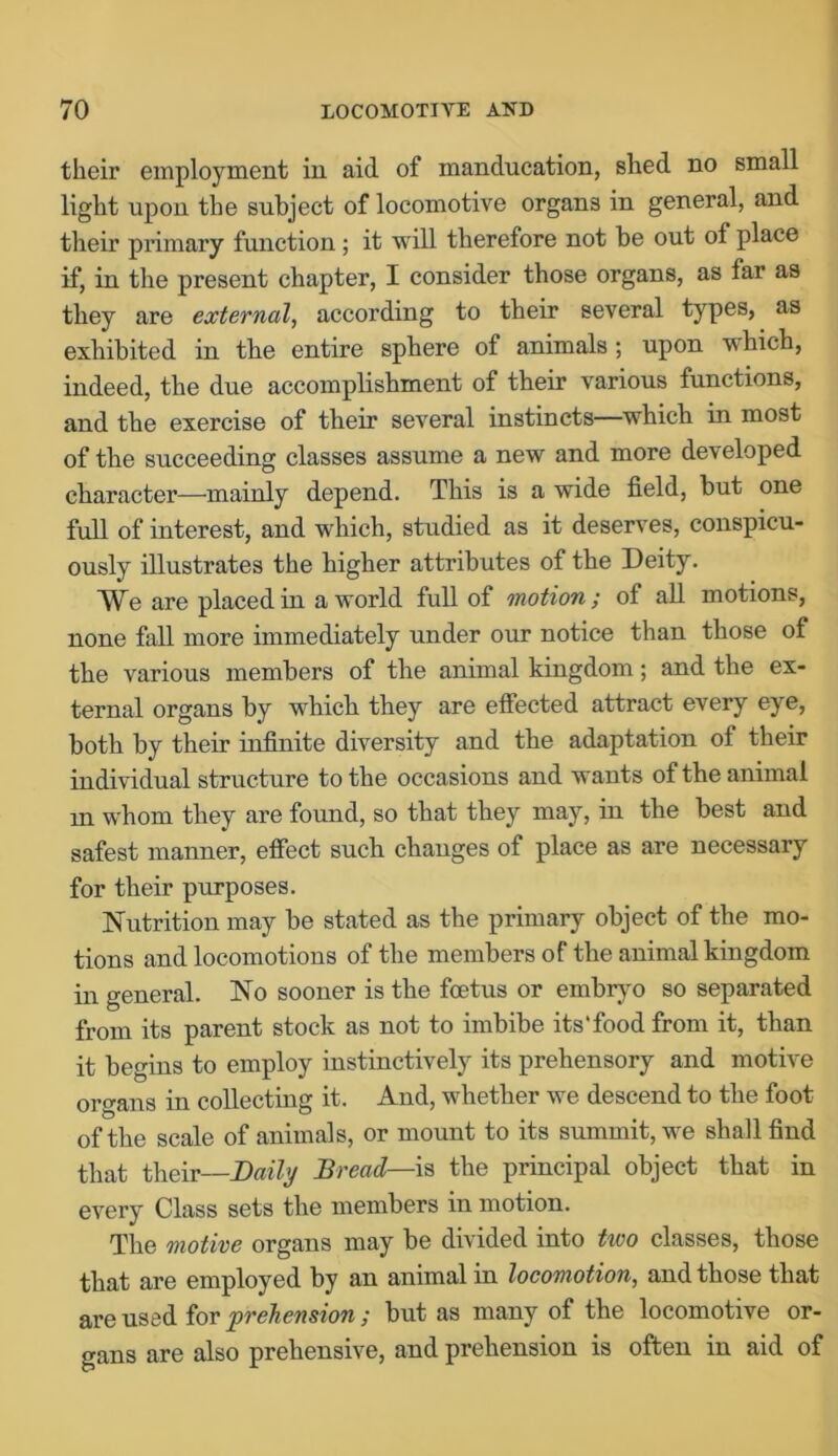 their employment in aid of manducation, shed no small light upon the subject of locomotive organs in general, and their primary function; it will therefore not be out of place if, in the present chapter, I consider those organs, as far as they are external, according to their several types, as exhibited in the entire sphere of animals ; upon which, indeed, the due accomplishment of their various functions, and the exercise of their several instincts—which in most of the succeeding classes assume a new and more developed character—mainly depend. This is a wide field, but one full of interest, and which, studied as it deserves, conspicu- ously illustrates the higher attributes of the Deity. We are placed in a world full of motion; of all motions, none fall more immediately under our notice than those of the various members of the animal kingdom; and the ex- ternal organs by which they are effected attract every eye, both by their infinite diversity and the adaptation of their individual structure to the occasions and wants of the animal m whom they are found, so that they may, in the best and safest manner, effect such changes of place as are necessary for their purposes. Nutrition may be stated as the primary object of the mo- tions and locomotions of the members of the animal kingdom in general. No sooner is the foetus or embryo so separated from its parent stock as not to imbibe its'food from it, than it begins to employ instinctively its prehensory and motive organs in collecting it. And, whether we descend to the foot of the scale of animals, or mount to its summit, we shall find that their—Daily Bread— is the principal object that in every Class sets the members in motion. The motive organs may be divided into tivo classes, those that are employed by an animal in locomotion, and those that are used for prehension; but as many of the locomotive or- gans are also prehensive, and prehension is often in aid of