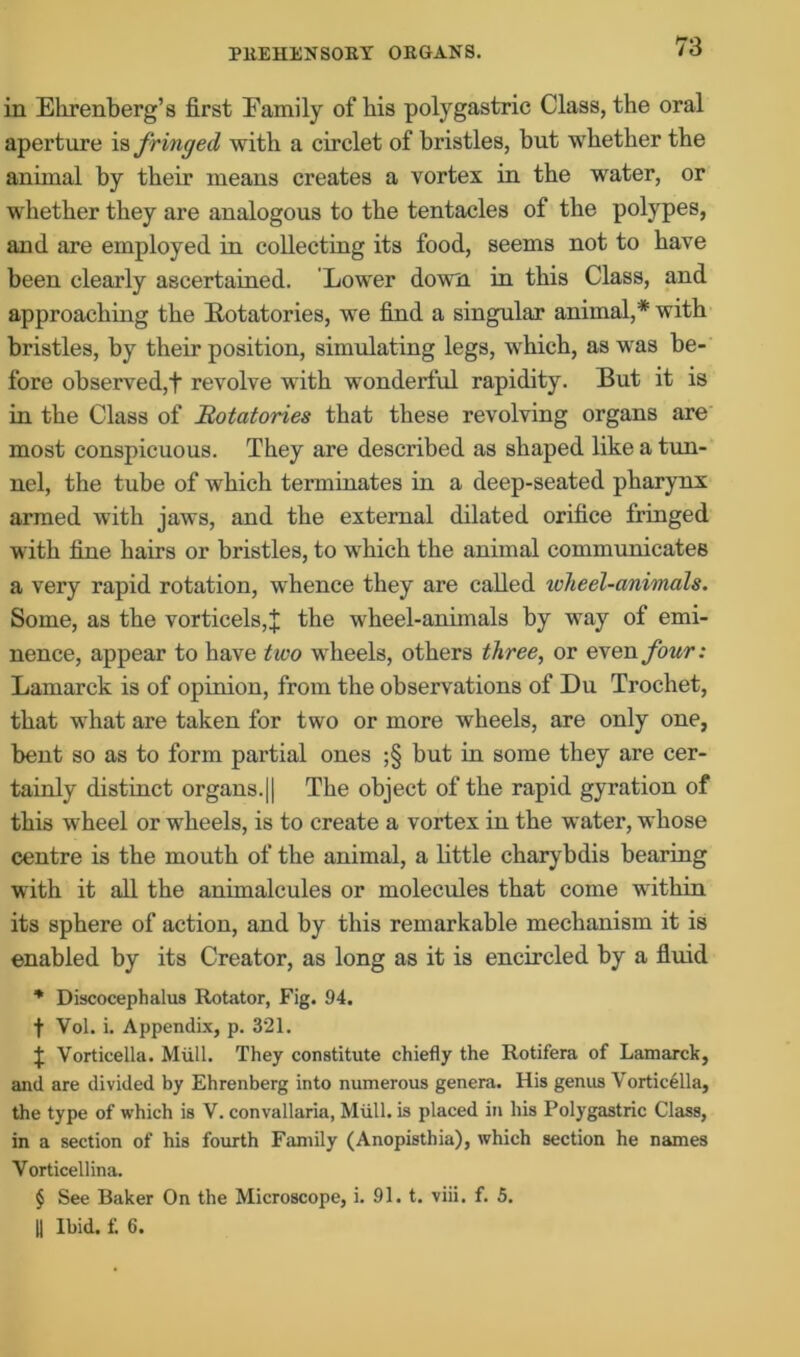 in Ehrenberg’s first Eamily of bis polygastric Class, the oral aperture is fringed with a circlet of bristles, but whether the animal by their means creates a vortex in the water, or whether they are analogous to the tentacles of the polypes, and are employed in collecting its food, seems not to have been clearly ascertained. Lower down, in this Class, and approaching the Rotatories, we find a singular animal,* with bristles, by their position, simulating legs, which, as was be- fore observed,t revolve with wonderful rapidity. But it is in the Class of Rotatories that these revolving organs are most conspicuous. They are described as shaped like a tun- nel, the tube of which terminates in a deep-seated pharynx armed with jaws, and the external dilated orifice fringed with fine hairs or bristles, to which the animal communicates a very rapid rotation, wThence they are called wlieel-animals. Some, as the vorticels,j; the wheel-animals by way of emi- nence, appear to have two wheels, others three, or even four: Lamarck is of opinion, from the observations of Du Trochet, that what are taken for two or more wheels, are only one, bent so as to form partial ones ;§ but in some they are cer- tainly distinct organs.|| The object of the rapid gyration of this wheel or wheels, is to create a vortex in the water, whose centre is the mouth of the animal, a little charybdis bearing with it all the animalcules or molecules that come within its sphere of action, and by this remarkable mechanism it is enabled by its Creator, as long as it is encircled by a fluid * Discocephalus Rotator, Fig. 94. t Vol. i. Appendix, p. 321. J Vorticella. Miill. They constitute chiefly the Rotifera of Lamarck, and are divided by Ehrenberg into numerous genera. His genus Vorticella, the type of which is V. convallaria, Miill. is placed in his Polygastric Class, in a section of his fourth Family (Anopisthia), which section he names Vorticellina. § See Baker On the Microscope, i. 91. t. viii. f. 5. || Ibid. f. 6.