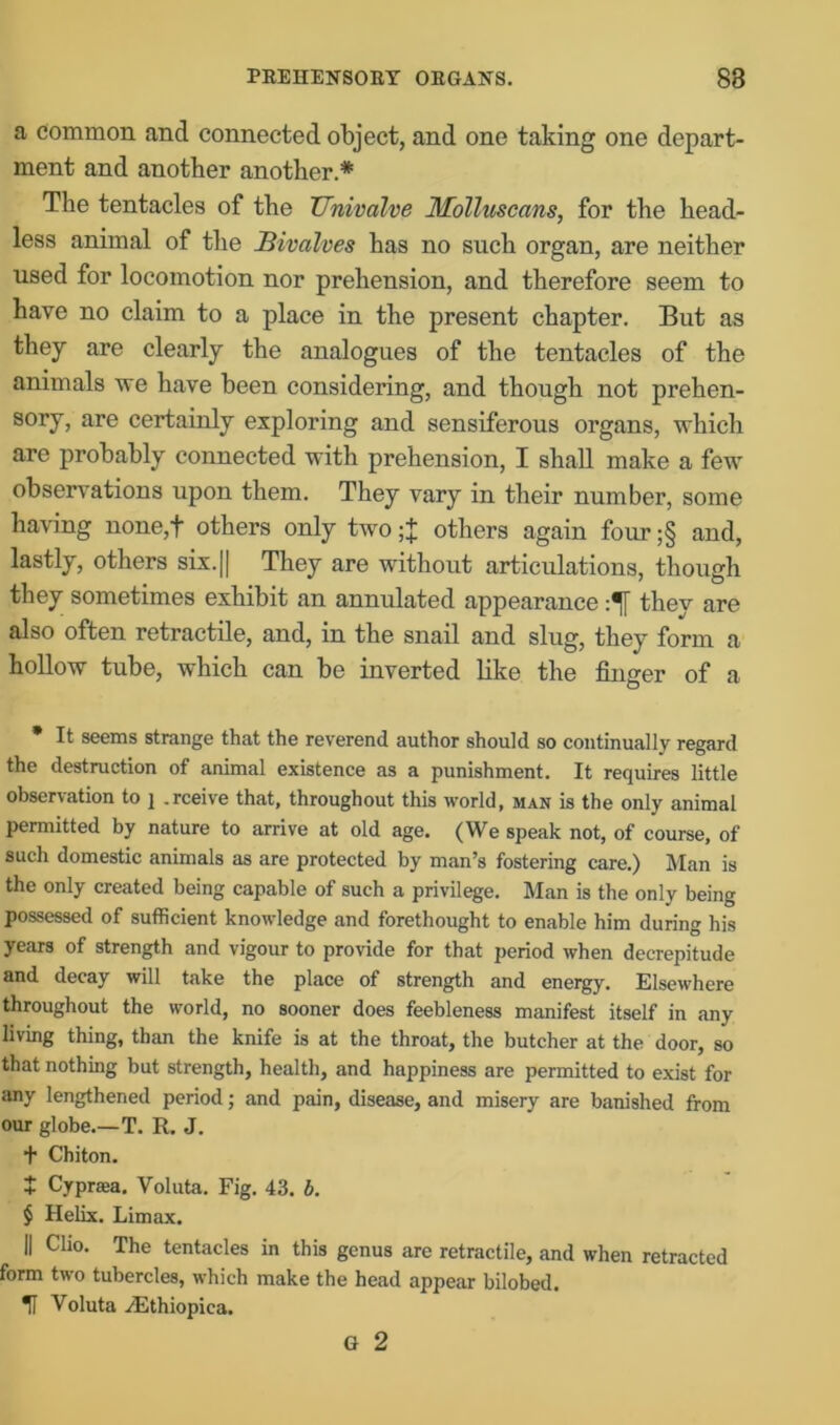 a common and connected object, and one taking one depart- ment and another another* * * § The tentacles of the Univalve Molluscans, for the head- less animal of the Bivalves has no such organ, are neither used for locomotion nor prehension, and therefore seem to have no claim to a place in the present chapter. But as they are clearly the analogues of the tentacles of the animals we have been considering, and though not prehen- sory, are certainly exploring and sensiferous organs, which are probably connected with prehension, I shall make a few observations upon them. They vary in their number, some having none,f others only two others again four ;§ and, lastly, others six.|| They are without articulations, though they sometimes exhibit an annulated appearance :^[ they are also often retractile, and, in the snail and slug, they form a hollow tube, which can be inverted like the finger of a * It seems strange that the reverend author should so continually regard the destruction of animal existence as a punishment. It requires little observation to ] .rceive that, throughout this world, man is the only animal permitted by nature to arrive at old age. (We speak not, of course, of such domestic animals as are protected by man’s fostering care.) Man is the only created being capable of such a privilege. Man is the only being possessed of sufficient knowledge and forethought to enable him during his years of strength and vigour to provide for that period when decrepitude and decay will take the place of strength and energy. Elsewhere throughout the world, no sooner does feebleness manifest itself in any living thing, than the knife is at the throat, the butcher at the door, so that nothing but strength, health, and happiness are permitted to exist for any lengthened period; and pain, disease, and misery are banished from our globe.—T. R. J. + Chiton. + Cypraea. Voluta. Fig. 43. b. § Helix. Limax. || Clio. The tentacles in this genus are retractile, and when retracted form two tubercles, which make the head appear bilobed. U Voluta ./Ethiopica. G 2