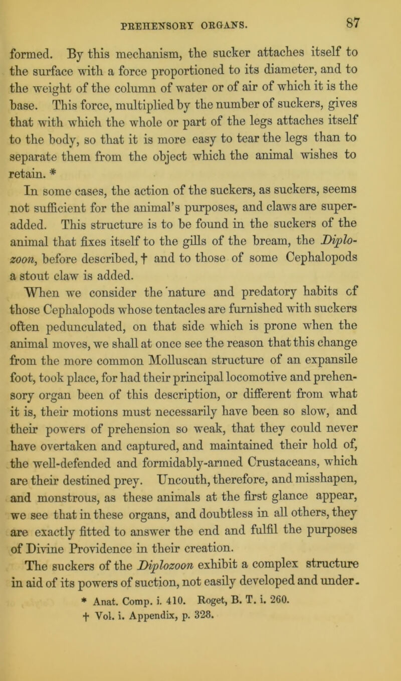 formed. By this mechanism, the sucker attaches itself to the surface with a force proportioned to its diameter, and to the weight of the column of water or of air of which it is the base. This force, multiplied by the number of suckers, gives that with which the whole or part of the legs attaches itself to the body, so that it is more easy to tear the legs than to separate them from the object which the animal wishes to retain.* In some cases, the action of the suckers, as suckers, seems not sufficient for the animal’s purposes, and claws are super- added. This structure is to be found in the suckers of the animal that fixes itself to the gills of the bream, the Diplo- zoon, before described, + and to those of some Cephalopods a stout claw is added. When we consider the nature and predatory habits cf those Cephalopods whose tentacles are furnished with suckers often pedunculated, on that side which is prone when the animal moves, we shall at once see the reason that this change from the more common Molluscan structure of an expansile foot, took place, for had their principal locomotive and prehen- sory organ been of this description, or different from what it is, their motions must necessarily have been so slow, and their powers of prehension so weak, that they could never have overtaken and captured, and maintained their hold of, the well-defended and formidably-armed Crustaceans, which are their destined prey. Uncouth, therefore, and misshapen, and monstrous, as these animals at the first glance appear, we see that in these organs, and doubtless in all others, they are exactly fitted to answer the end and fulfil the purposes of Divine Providence in their creation. The suckers of the D-iplozoon exhibit a complex structure in aid of its powers of suction, not easily developed and under - * Anat. Comp. i. 410. Roget, B. T. i. 260. f Vol. i. Appendix, p. 326.