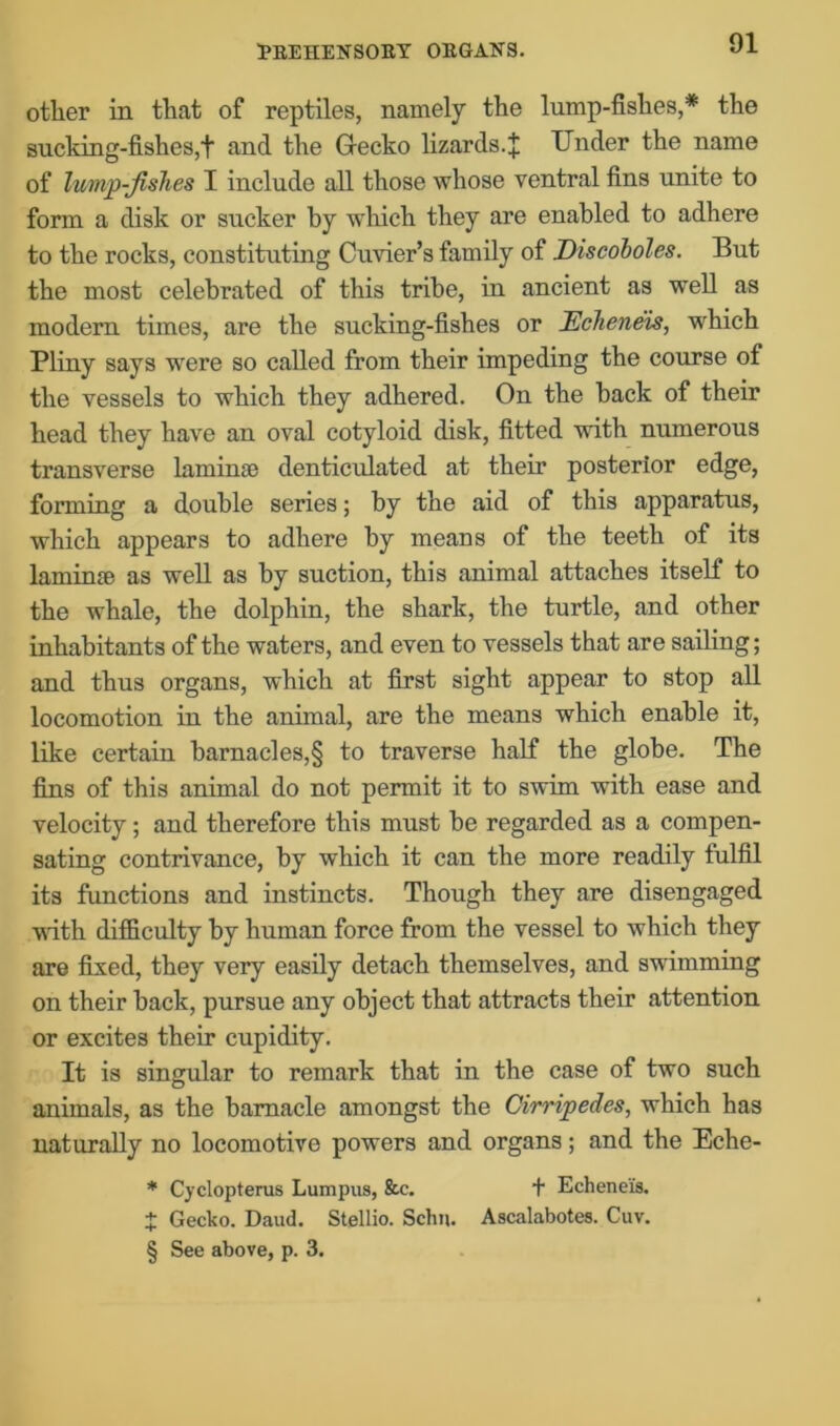 other in that of reptiles, namely the lump-fishes,* the sucking-fishes,t and the Gecko lizards.J Under the name of hmp-fislies I include all those whose ventral fins unite to form a disk or sucker by winch they are enabled to adhere to the rocks, constituting Cuvier’s family of Discoboles. But the most celebrated of this tribe, in ancient as well as modern times, are the sucking-fishes or Eclieneis, which Pliny says were so called from their impeding the course of the vessels to which they adhered. On the back of their head they have an oval cotyloid disk, fitted with numerous transverse laminae denticulated at their posterior edge, forming a double series; by the aid of this apparatus, which appears to adhere by means of the teeth of its laminae as well as by suction, this animal attaches itself to the whale, the dolphin, the shark, the turtle, and other inhabitants of the waters, and even to vessels that are sailing; and thus organs, which at first sight appear to stop all locomotion in the animal, are the means which enable it, like certain barnacles,§ to traverse half the globe. The fins of this animal do not permit it to swim with ease and velocity; and therefore this must be regarded as a compen- sating contrivance, by which it can the more readily fulfil its functions and instincts. Though they are disengaged with difficulty by human force from the vessel to which they are fixed, they very easily detach themselves, and swimming on their back, pursue any object that attracts their attention or excites their cupidity. It is singular to remark that in the case of two such animals, as the barnacle amongst the Oirripedes, which has naturally no locomotive powers and organs; and the Eche- * Cyclopterus Lumpus, &c. + Echene'is. + Gecko. Daud. Stellio. Schn. Aacalabotes. Cuv. § See above, p. 3.