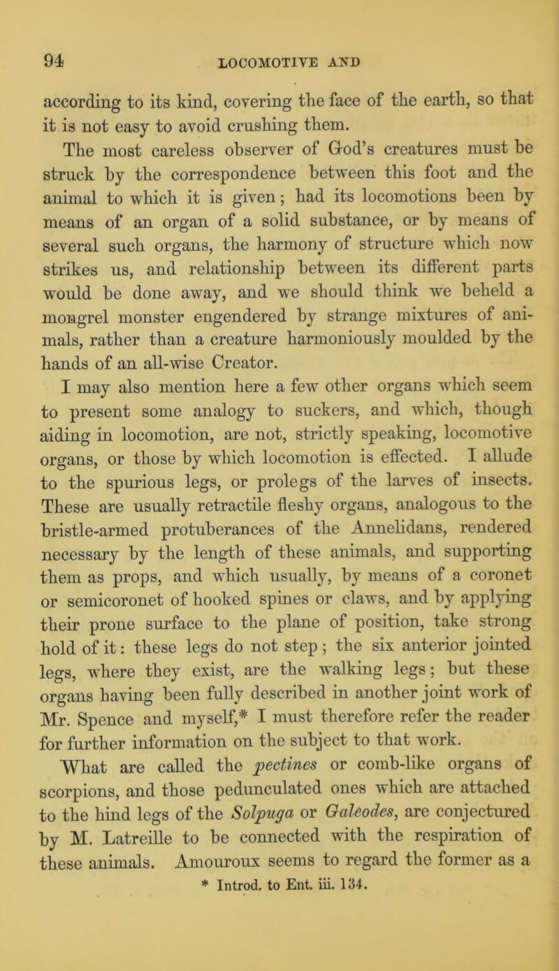 according to its kind, covering the face of the earth, so that it is not easy to avoid crushing them. The most careless observer of God’s creatures must he struck by the correspondence between this foot and the animal to which it is given; had its locomotions been by means of an organ of a solid substance, or by means of several such organs, the harmony of structure which now strikes us, and relationship between its different parts would be done away, and we should think we beheld a mongrel monster engendered by strange mixtures of ani- mals, rather than a creature harmoniously moulded by the hands of an all-wise Creator. I may also mention here a few other organs which seem to present some analogy to suckers, and which, though aiding in locomotion, are not, strictly speaking, locomotive organs, or those by which locomotion is effected. I allude to the spurious legs, or prolegs of the larves of insects. These are usually retractile fleshy organs, analogous to the bristle-armed protuberances of the Annelidans, rendered necessary by the length of these animals, and supporting them as props, and which usually, by means of a coronet or semicoronet of hooked spines or claws, and by applying their prone surface to the plane of position, take strong hold of it: these legs do not step; the six anterior jointed legs, where they exist, are the walking legs; but these organs having been fully described in another joint work of Mr. Spence and myself,* I must therefore refer the reader for further information on the subject to that work. What are called the pectines or comb-like organs of scorpions, and those pedunculated ones which are attached to the hind legs of the Solpuga or Galeodes, are conjectured by M. Latreille to be connected with the respiration of these animals. Amouroux seems to regard the former as a * Introd. to Ent. iii. 134.