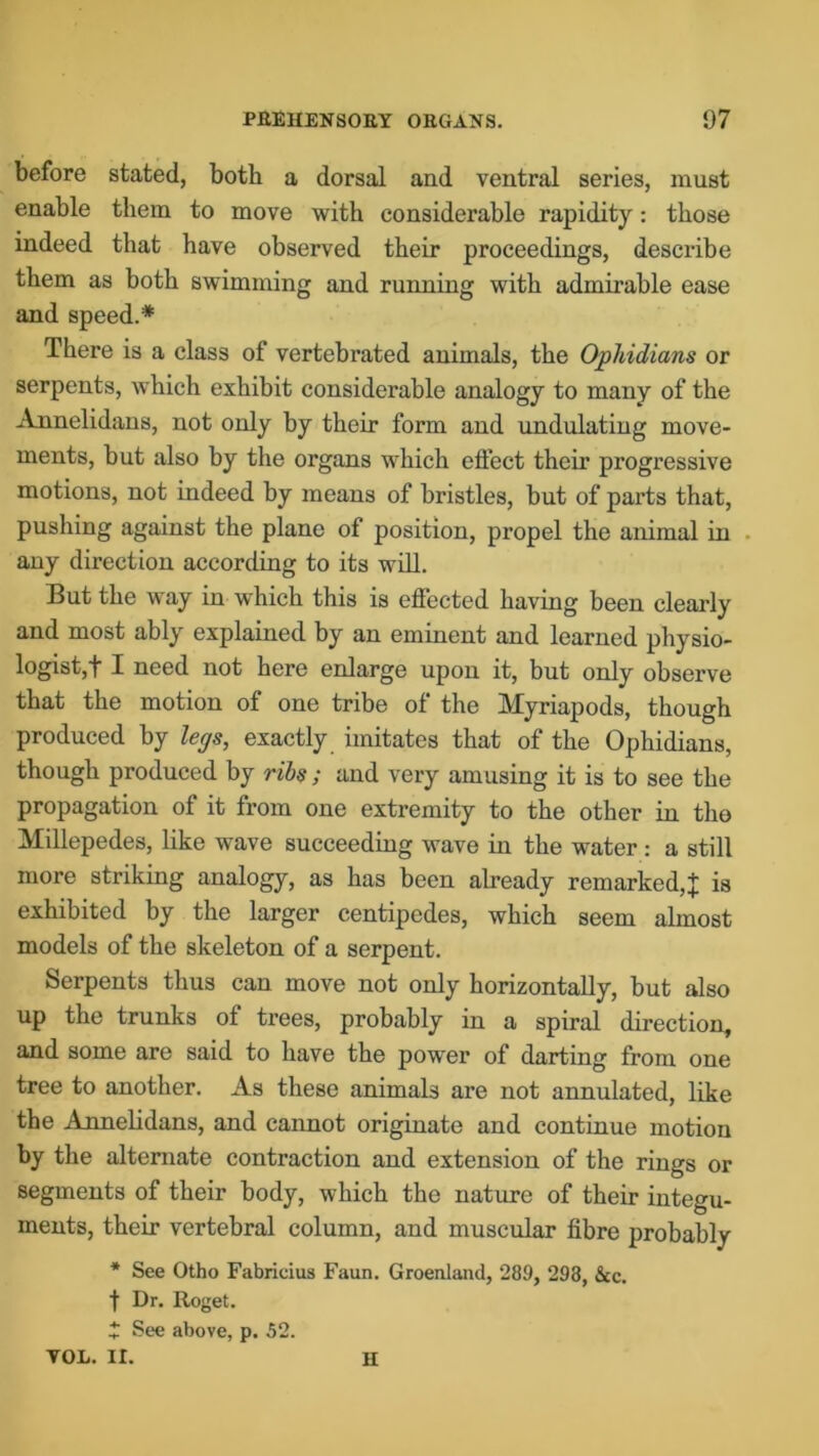 before stated, both a dorsal and ventral series, must enable them to move with considerable rapidity: those indeed that have observed their proceedings, describe them as both swimming and running with admirable ease and speed.* There is a class of vertebrated animals, the Ophidians or serpents, which exhibit considerable analogy to many of the Annelidans, not only by their form and undulating move- ments, but also by the organs which effect their progressive motions, not indeed by means of bristles, but of parts that, pushing against the plane of position, propel the animal in any direction according to its will. But the way in which this is effected having been clearly and most ably explained by an eminent and learned physio- logist,! I need not here enlarge upon it, but only observe that the motion of one tribe of the Myriapods, though produced by legs, exactly imitates that of the Ophidians, though produced by ribs; and very amusing it is to see the propagation of it from one extremity to the other in the Millepedes, like wave succeeding wave in the water : a still more striking analogy, as has been already remarked,! is exhibited by the larger centipedes, which seem almost models of the skeleton of a serpent. Serpents thus can move not only horizontally, but also up the trunks of trees, probably in a spiral direction, and some are said to have the power of darting from one tree to another. As these animals are not annulated, like the Annelidans, and cannot originate and continue motion by the alternate contraction and extension of the rings or segments of their body, which the nature of their integu- ments, their vertebral column, and muscular fibre probably * See Otho Fabricius Faun. Greenland, 289, 293, See. t Dr. Roget. * See above, p. 52. VOL. II. H