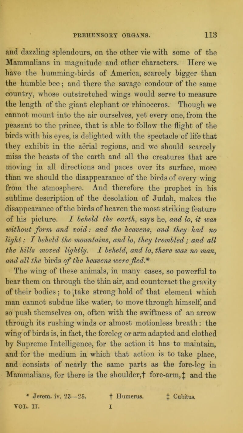 and dazzling splendours, on the other vie with some of the Mammalians in magnitude and other characters. Here we have the humming-birds of America, scarcely bigger than the humble bee; and there the savage condour of the same country, whose outstretched wings would serve to measure the length of the giant elephant or rhinoceros. Though we cannot mount into the air ourselves, yet every one, from the peasant to the prince, that is able to follow the flight of the birds with his eyes, is delighted with the spectacle of life that they exhibit in the aerial regions, and we should scarcely miss the beasts of the earth and all the creatures that are moving in all directions and paces over its surface, more than we should the disappearance of the birds of every wing from the atmosphere. And therefore the prophet in his sublime description of the desolation of Judah, makes the disappearance of the birds of heaven the most striking feature of his picture. I beheld the earth, says he, and lo, it was without form and void: and the heavens, and they had no light; 1 beheld the mountains, and lo, they trembled ; and all the hills moved lightly. I beheld, and lo, there was no man, and all the birds of the heavens were fled* The wing of these animals, in many cases, so powerful to bear them on through the thin air, and counteract the gravity of their bodies ; to ktake strong hold of that element which man cannot subdue like water, to move through himself, and so push themselves on, often with the swiftness of an arrow through its rushing winds or almost motionless breath: the wing of birds is, in fact, the foreleg or arm adapted and clothed by Supreme Intelligence, for the action it has to maintain, and for the medium in which that action is to take place, and consists of nearly the same parts as the fore-leg in Mammalians, for there is the shoulder,t fore-arm, £ and the * Jerem. iv. 23—25. t Humerus. J Cubitus. VOL. IT. I