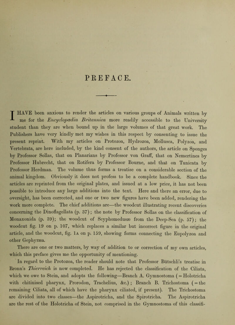 PEE FACE. T HAVE been anxious to render tbe articles on various groups of Animals written by me for tbe Encyclopcedia Britannica more readily accessible to the University student than they are when bound up in the large volumes of that great work. The Publishers have very kindly met my wishes in this respect by consenting to issue the present reprint. With my articles on Protozoa, Hydrozoa, Mollusca, Polyzoa, and Vertebrata, are here included, by the kind consent of the authors, the article on Sponges by Professor Sollas, that on Planarians by Professor von Graff, that on Nemertines by Professor Hubrecht, that on Eotifera by Professor Bourne, and that on Tunicata by Professor Herdman. The volume thus forms a treatise on a considerable section of the animal kingdom. Obviously it does not profess to be a complete handbook. Since the articles are reprinted from the original plates, and issued at a low price, it has not been possible to introduce any large additions into the text. Here and there an error, due to oversight, has been corrected, and one or two new figures have been added, rendering the work more complete. The chief additions are—the woodcut illustrating recent discoveries concerning the Dinoflagellata (p. 37); the note by Professor Sollas on the classification of Monaxonida (p. 39); the woodcut of Scyphomedusae from the Deep-Sea (p. 57); the woodcut fig. 19 on p. 107, which replaces a similar but incorrect figure in the original article, and the woodcut, fig. 1a on j3. 159, showing forms connecting the Eupolyzoa and other Gephyraea. There are one or two matters, by way of addition to or correction of my own articles, which this preface gives me the opportunity of mentioning. In regard to the Protozoa, the reader should note that Professor Btitschli’s treatise in Bronn’s Thierreich is now completed. He has rejected the classification of the Ciliata, which we owe to Stein, and adopts the following—Branch A. Gymnostoma (= Holotricha with chitinised pharynx, Prorodon, Trachelius, &c.) ; Branch B. Trichostoma (= the remaining Ciliata, all of which have the pharynx ciliated, if present). The Trichostoma are divided into two classes—the Aspirotricha, and the Spirotricha. The Aspirotricha are the rest of the Holotricha of Stein, not comprised in the Gymnostoma of this classifi-