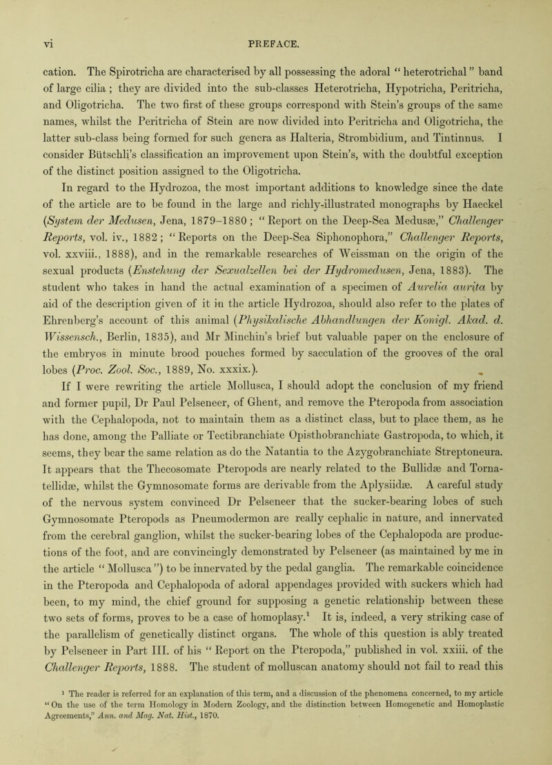 cation. The Spirotricha are characterised by all possessing the adoral “ heterotrichal ” band of large cilia ; they are divided into the sub-classes Heterotricha, Hypotricha, Peritricha, and Oligotricha. The two first of these groups correspond with Stein’s groups of the same names, whilst the Peritricha of Stein are now divided into Peritricha and Oligotricha, the latter sub-class being formed for such genera as Halteria, Strombidium, and Tintinnus. I consider Btitschli’s classification an improvement upon Stein’s, with the doubtful exception of the distinct position assigned to the Oligotricha. In regard to the Hydrozoa, the most important additions to knowledge since the date of the article are to be found in the large and richly-illustrated monographs by Haeckel {System dev Medusen, Jena, 1879-1880 ; “ Eeport on the Deep-Sea Medusae,” Challenger Reports, vol. iv., 1882; “Reports on the Deep-Sea Siphonophora,” Challenger Reports, vol. xxviii., 1888), and in the remarkable researches of Weissman on the origin of the sexual products {Enstehung der Sexualzellen hei der Hydromedusen, Jena, 1883). The student who takes in hand the actual examination of a specimen of Aurelia aurita by aid of the description given of it in the article Hydrozoa, should also refer to the plates of Ehrenberg’s account of this animal {Physikalische Ahhandlungen der Konigl. Akad. d. Wissensch., Berlin, 1835), and Mr Minchin’s brief but valuable paper on the enclosure of the embryos in minute brood pouches formed by sacculation of the grooves of the oral lobes {Proc. Zool. Soc., 1889, No. xxxix.). If I were rewriting the article Mollusca, I should adopt the conclusion of my friend and former pupil. Dr Paul Pelseneer, of Ghent, and remove the Pteropoda from association with the Cephalopoda, not to maintain them as a distinct class, but to place them, as he has done, among the Palliate or Tectibranchiate Opisthobranchiate Gastropoda, to which, it seems, they bear the same relation as do the Natantia to the Azygobranchiate Streptoneura. It appears that the Thecosomate Pteropods are nearly related to the Bullidse and Torna- tellidse, whilst the Gymnosomate forms are derivable from the Aplysiidse. A careful study of the nervous system convinced Dr Pelseneer that the sucker-bearing lobes of such Gymnosomate Pteropods as Pneumodermon are really cephalic in nature, and innervated from the cerebral ganglion, whilst the sucker-bearing lobes of the Cephalopoda are produc- tions of the foot, and are convincingly demonstrated by Pelseneer (as maintained by me in the article “ Mollusca ”) to be innervated by the pedal ganglia. The remarkable coincidence in the Pteropoda and Cephalopoda of adoral appendages provided with suckers which had been, to my mind, the chief ground for supposing a genetic relationship between these two sets of forms, proves to be a case of homoplasy.^ It is, indeed, a very striking case of the parallelism of genetically distinct organs. The whole of this question is ably treated by Pelseneer in Part HI. of his “ Report on the Pteropoda,” published in vol. xxiii. of the Challenger Reports, 1888. The student of molluscan anatomy should not fail to read this 1 The reader is referred for an explanation of this term, and a discussion of the phenomena concerned, to my article “ On the use of the term Homology in Modern Zoology, and the distinction between Homogenetic and Homoplastic Agreements,” Arm. and Mag. Nat. Hist., 1870.