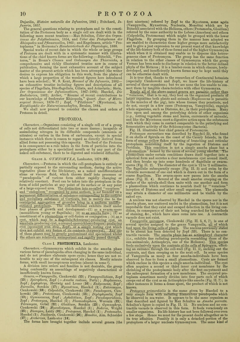 Dujardin, Histoire naturelle des Infusoires, 1841; Pritchard, I71- fusoria, 1857. The general questions relating to protoplasm and to the consti- tution of the Protozoon body as a single cell are dealt with in the following more recent treatises:—Max Schultze, Ueber den Organ- ismus dcr Pohjihalamien, 1854, and Ueber das Protoplasma der Rhizopodeti und Pflanzenzellen, 1863; and Engeimann, article “Pro- toplasma” in Hermann’s Handworterbuch der PMjsiologie, 1880. Special wmrks of recent date in which the wdiole or large groups of Protozoa are dealt with in a systematic manner with illustra- tions of the chief known forms are the following :—Biitschli, “Pro- tozoa,” in Broun’s Classen und Ordnungen des Thierreichs, a comprehensive and richly illustrated treatise now in course of publication, forming the most exhaustive account of the subject matter of the present article which has been attempted (the writer desires to express his obligation to this work, from the plates of which a large proportion of the woodcut figures here introduced have been selected); \V. S. Kent, Manual of the Infusoria, 1882— an exhaustive treatise including figures and descriptions of all species of Flagellata, Dinoflagellata, Ciliata, and Acinetaria; Stein, Per Organismus der Infusionsthiere, 1867-1882; Haeckel, Die Radiolarien, 1862; Archer, “ R&ume of recent contributions to our knowledge of freshwater Rhizopoda,” Quart. Jour, of Micro- scopical Science, 1876-77; Zopf, “ Pilzthiere ” (Mycetozoa), in Encyklopddie der Natunvissenschaften, Breslau, 1884. We shall now proceed to consider the classes and orders of Protozoa in detail. PEOTOZOA. Characters.—Organisms consisting of a single cell or of a group of cells not differentiated into two or more tissues ; incapable of assimilating nitrogen in its diffusible compounds (ammonia or nitrates) or carbon in the form of carbonates, except in special instances which there is reason to regard as directly derived from allied forms not possessing this capacity. The food of the Protozoa is in consequence as a rule taken in the form of particles into the protoplasm either by a specialized mouth or by any part of the naked cell-substance, there to be digested and rendered diffusible. Grade A. GYMNOMYXA, Lankester, 1878 (64). Charactei's.—Protozoa in which the cell-protoplasm is entirely or partially exposed to the surrounding medium, during the active vegetative phase of the life-history, as a naked undifferentiated slime or viscous fluid, Avhich throws itself into processes or “pseudopodia” of various form either rapidly changing or relatively constant. Food can be taken into the protoplasm in the form of solid particles at any point of its surface or at any point of a large exposed area. The distinction into so-called “exoplasm” and “endoplasm” recognized by some authors, is 7iot lounged on a permanent differentiation of substance correspontling to the, cortical and medullary substance of Corticata, but is merely due to the centripetal aggregation of granules lying in a unitorm unditter- entiated protoplasrm The cell-individual exhibits itself under four phases of growth and development—(1) as a swarm-spore (monadiform young or flagellula) ; (2) as an aniceba form : fnS as constituent of a plasmodium or cell-fusion or conjugation ; (41 as a cyst, which may be a flagellulafSchwarmej-producing cyst, an amoebula-producing cyst, a c6vered-spore(chlamydospore)-producing cyst (spor^yst sens, stria.. Zopf). or a simple resting cyst which do'es not exhibit any fission of~its contents ihvnnocy.st). Any one of these pliases may be greatly predominant a.nd specialized whilst the others are relatively unimportant and rapidly passed through. Cla.ss I. PROTEOMYXA, Lankester. Characters.—Gymnomyxa. which exhibit in the amoeba phase various forms of pseudopodia often changing in the same individual, and do not produce elaborate spore cysts; hence they are not re- ferable to any one of the subsequent six cla.sses. Mostly minute forms, with small inconspicuous nucleus (absent in some ?). A division into orders and families is not desirable, the group being confessedly an assemblage of negatively characterized or insufficiently known forms. Genera. —Vampyrella, Cienkowski (15); Vampyrellidium, Zopf (13); Spirophora, Zopf { = Amceba radiosa, Perty) ; Haplococcus, Zopf; Leptophrys, Hertwig and Lesser (16) ; Endyomena, Zopf; Bursulla, Sorokin (17) ; Myxastrum, Haeckel (1) ; Entero^nyxa, Cienkowski (18); C'oTporfefZa, Cienkow'ski (19); Pscudospora, Cien- kowski (20); Protomonas, Cienkowski (15) ; Diplophysalis, Zopf (13); Gymnococcus, Zopf ; Aphclidium, Zopf; Pseudosporidmm, Zopf; Protomyxa, Haeckel (1); Plas^nodiophora, Woronin (21); Tetramyxa, Gobel (22) ; Gloidium, Sorokin (23) ; Gymnophrys, Cienkowski (24); Myxodictyum, Haeckel (1) ; Boderia, Wright (25); Biomyxa, Leidy (92) ; Protogenes, Haeckel (1) ; Protamceba, Haeckel (1); Nuclearia, Cienkowski (26); Monobia, Aim. Schneider (27) ; Archerina, Lankester (14). The forms here brought together include several genera (the first nineteen) referred by Zopf to the Mycetozoa, some again (Vampyrella, Myxastrum, Nuclearia, Monobia) which are by Biitschli associated with the Heliozoa, others (Protamceba, Gloidium) referred by the same authority to the Lobosa (Amcebrea) and others (Colpodella, Protomonas) which might be grouped with the lower Flagellata. By grouping them in the manner here adopted we are enabled to characterize those higher groups more satisfactorily and to give a just expression to our present want of that knowledge of the life-history both of these forms and of the higher Gymnomyxa which when it is obtained may enable us to disperse this hetero- geneous class of Proteomyxa. The group has the same function in relation to the other classes of Gymnomyxa which the group Vermes has been made to discharge in relation to the better defined phyla of the Metazoa ; it is a lumber-room in which obscure, lowly- developed, and insufficiently known forms may be kept until they can be otherwise dealt with. It is true that, thanks to the researches of Continental botanists (especially Cienkowski and Zopf), we know the life-history of several of these organisms; but w'e are none the less unable to con- nect them by tangible characteristics with other Gymnomyxa. Nearly all of the above-named genera are parasitic rntber than “ voracious,” that is to say, they feed on the OTganized products~df larger organisms both plants and animals (Haplococcus is parasitic in the muscles of the pig), into whose tissues they penetrate, and do not, except in a few cases (Protomyxa, Vampyrella), engulph whole organisms, such as Diatoms, &c., in their protopla.sm. Many live upon and among the putrefying debris of other organisms {e.g., rotting vegetable stems and leaves, excrements of animals), and like the Mycetozoa exert a digestive action upon the substances with which they come in contact comparable to the putrefying and fermentative activity of the Schizomycetes (Bacteria). Fig. II. illustrates four chief genera of Proteomyxa. Protomjjxa awantiaca was described by Haeckel (1), who found it on shells of Spirula on the coast of the Canary Islands, in the form of orange yellow flakes consisting of branching and reticular protoplasm nourishing itself by the ingestion of Diatoms and Peridinia. This condition is not a simple amoeba phase but a “plasmodium” fomied by theiihibn of seVeraFyoung amoebae.—The plasmodium under certain conditions draws itself together into a spherical form and secretes a clear membranous cyst around itself, and then breaks up into some hundreds of fiagellulai or swarm- spores (Fig. II. 2). The diameter of the cyst is T2 to '2 millimetre. The flagellulaj subsequently escape (Fig. II. 3) and swim by the vibratile movement of one end which is drawn out in the form of a coarse flagellum. The swarm-spore now passes into the amoeba phase (Fig. II. 4). Several of the small amcebae creeping on the surface of the spirula-shell then unite with one another and form a plasmodium w’hich continues to nourish itself by “voracious” inception of Diatoms and other small organisms. The plasmodia may attain a diameter of one millimetre and be visible by the naked eye. A nucleus was not observed by Haeckel in the spores nor in the amoeba phase, nor scattered nuclei in the plasmodium, but it is not improbable that they exist and escaped detection in the living con- dition, in consequence of their not being searched for by methods of staining, &c., which have since come into use. A contractile vacuole does not exist. Vamvvrclla sviroavrse. Cienkowski (Fig. II. 5, 6, 7), is one of several species assigned to the genus Vampyrella, all of which feed upon the living cells of plants. The nucleus previously stated to be absent has been detected by Zopf (13). There is no con- tractile vacuole. The amoeba phase has an actinophryd character {i.e., exhibits fine radiating pseudopodia resembling those of the sun-animalcule, Actinophrys, one of the Heliozoa). This species feeds exclusively upon the contents of the cells of Spirogvra. effect- ing an entrance through the cell-wall (Fig. II. 5), sucking out the contents, and then creeping on to the next cell. In some species of Vampyrella as many as four amoeba-individuals have been observed to fuse to form a small plasmodium. Cysts are formed which enclose in this species a single amoeba-individual. The cyst often acquires a second or third inner cyst membrane by the shrinking of the protoplasmic body after the first encystment and the subsequent formation of a new membrane. The encysted pro- toplasm sometimes merely divides into four parts each of which creeps out of the cyst as an Actinophrys-like amoeba (Fig. II. 7); in other instances it forms a dense spore, the product of which is not known. Protogenes prhnordialis is the name given by Haeckel to a very ^iple form~with radiating filaniCntouS pseudopudia- which he observed in sea-water. It appears to be the same organism as that described and figured by Max Schultze as Amoeba porrecta. Schultze’s figure is copied in Fig. II. 12. No nucleus and no con- tractile vacuole is observed in this form. It feeds voraciously on smaller organisms. Its life-history has not been followed over even a few steps. Hence we must for the present doubt altogether as to its true affinities. Possibly it is only a detached portion of the protoplasm of a larger nucleate Gymnomyxon. The same kind of