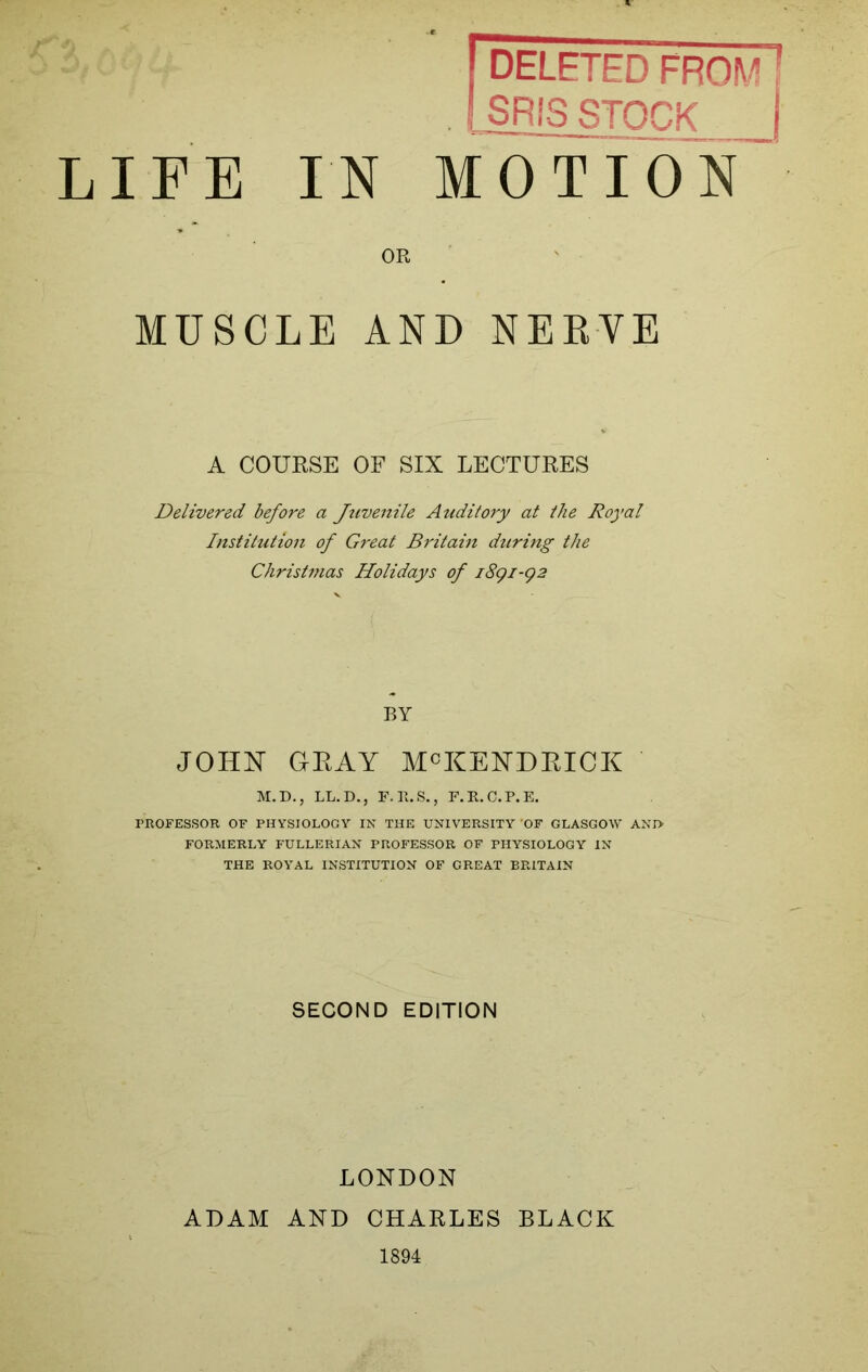 KZ- LIFE IN DELETED FROM SRIS STOCK MOTION OR MUSCLE AND NERVE A COURSE OF SIX LECTURES Delivered before a Jtivenile Auditory at the Royal Institution of Great Britain during the Christmas Holidays of 1891-92 BY JOHN GKAY McKENDEICK M.D., LL.D., F.P.S., F.R.C.P.E. PROFESSOR OF PHYSIOLOGY IN THE UNIVERSITY’OF GLASGOW ANI> FORMERLY FULLERIAN PROFESSOR OF PHYSIOLOGY IN THE ROYAL INSTITUTION OF GREAT BRITAIN SECOND EDITION LONDON ADAM AND CHARLES BLACK 1894