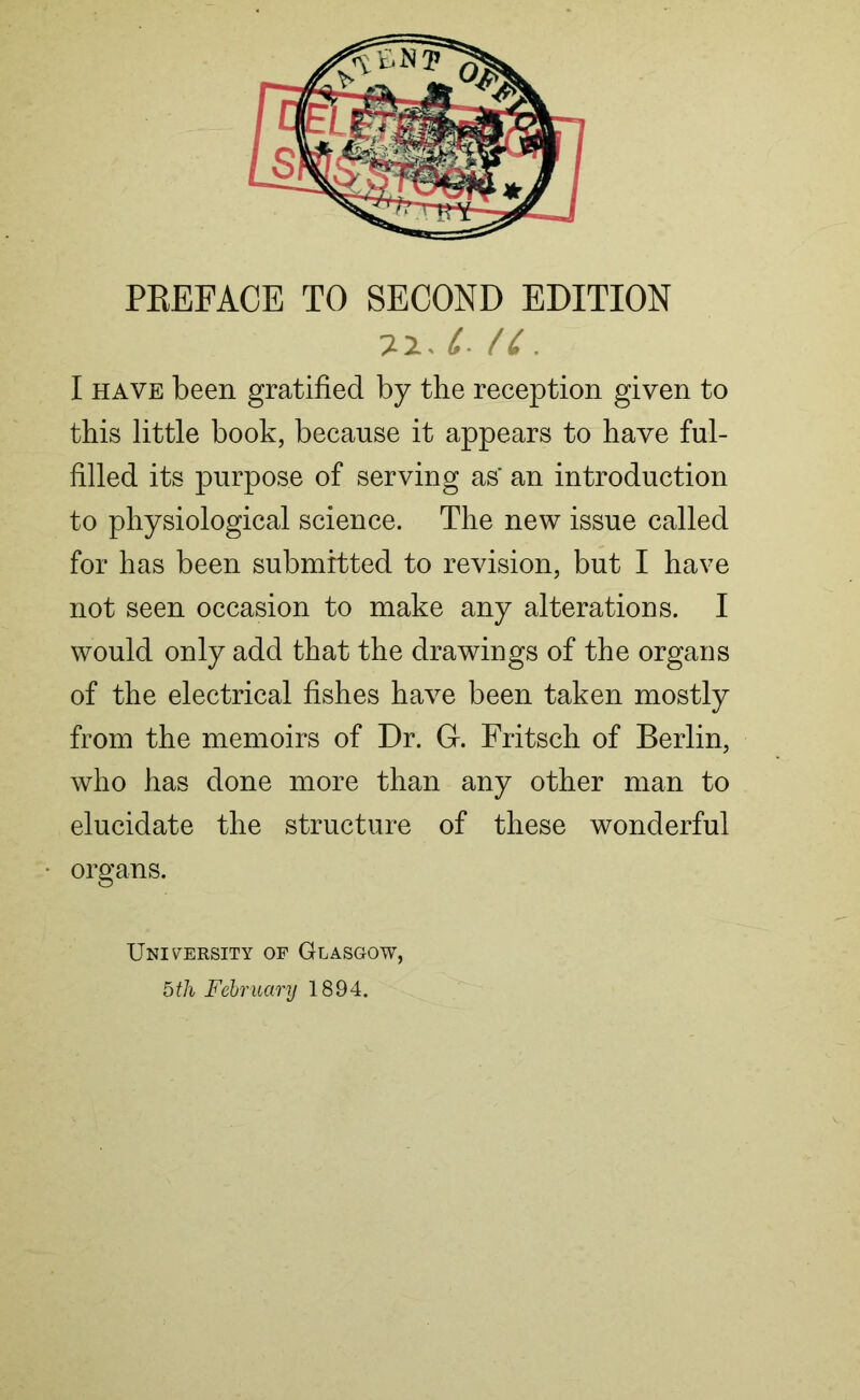 t* /C . I have been gratified by the reception given to this little book, because it appears to have ful- filled its purpose of serving as' an introduction to physiological science. The new issue called for has been submitted to revision, but I have not seen occasion to make any alterations. I would only add that the drawings of the organs of the electrical fishes have been taken mostly from the memoirs of Dr. Gr. Fritsch of Berlin, who has done more than any other man to elucidate the structure of these wonderful organs. University of Glasgow, 5th February 1894.