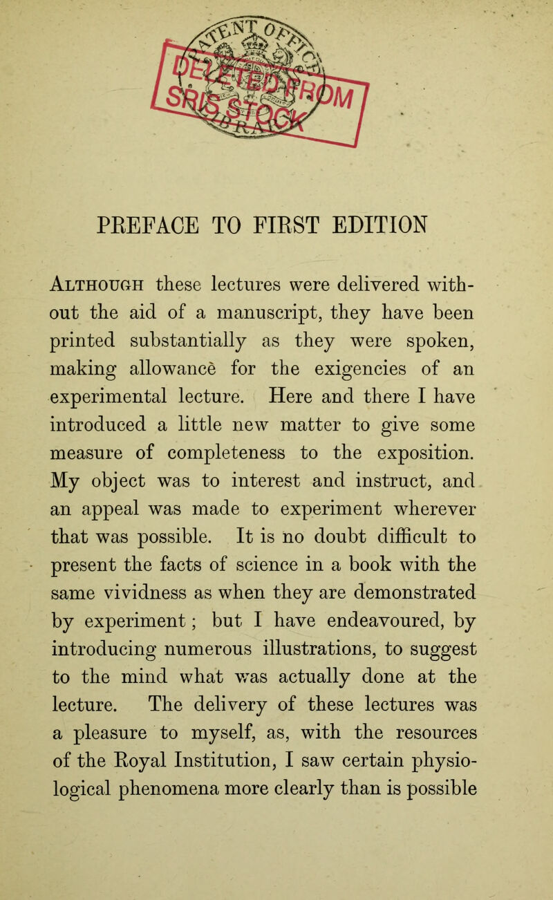 Although these lectures were delivered with- out the aid of a manuscript, they have been printed substantially as they were spoken, making allowance for the exigencies of an experimental lecture. Here and there I have introduced a little new matter to give some measure of completeness to the exposition. My object was to interest and instruct, and an appeal was made to experiment wherever that was possible. It is no doubt difficult to present the facts of science in a book with the same vividness as when they are demonstrated by experiment; but I have endeavoured, by introducing numerous illustrations, to suggest to the mind what was actually done at the lecture. The delivery of these lectures was a pleasure to myself, as, with the resources of the Royal Institution, I saw certain physio- logical phenomena more clearly than is possible