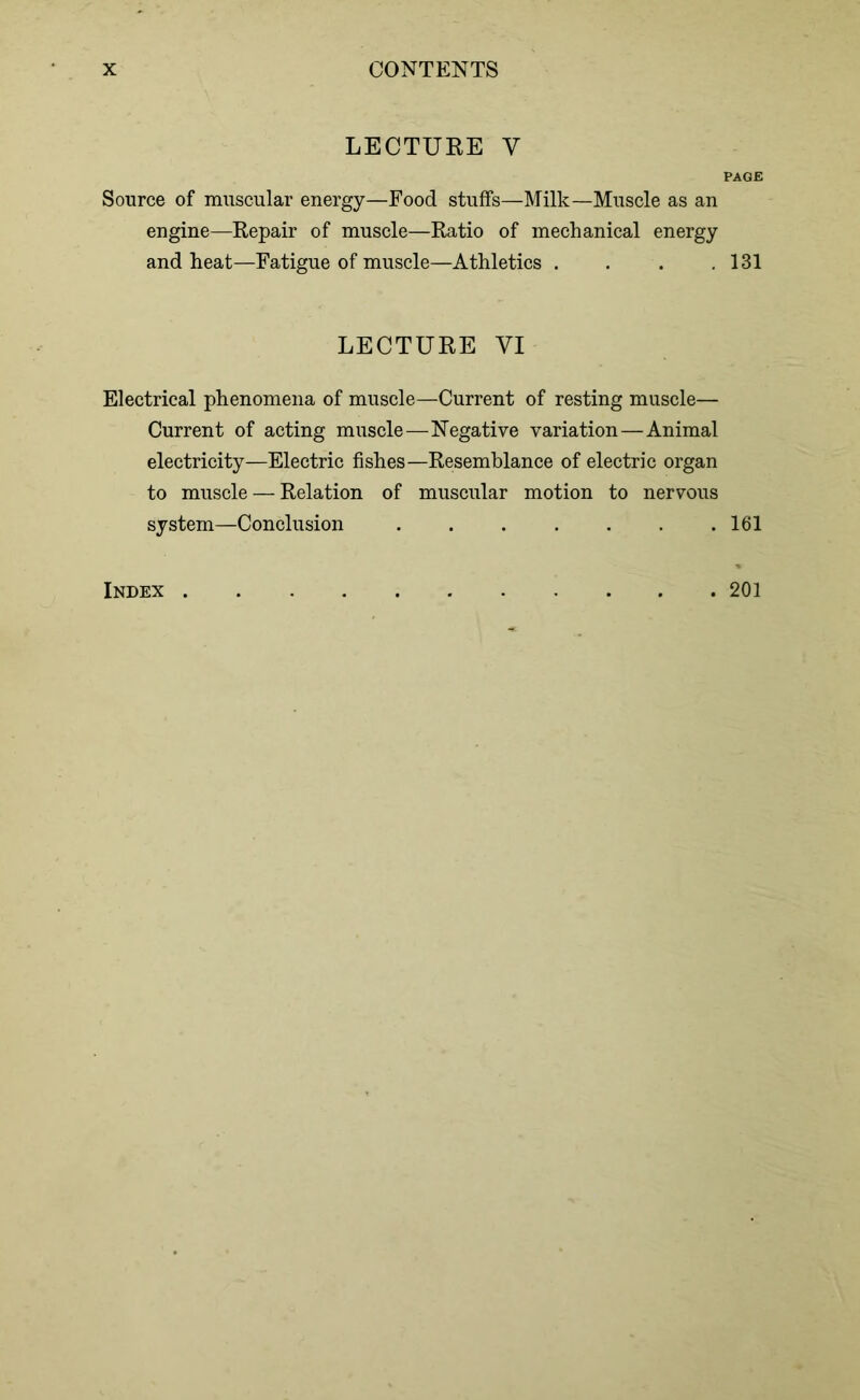 LECTURE Y PAGE Source of muscular energy—Food stuffs—Milk—Muscle as an engine—Repair of muscle—Ratio of mechanical energy and heat—Fatigue of muscle—Athletics . . . .131 LECTURE VI Electrical phenomena of muscle—Current of resting muscle— Current of acting muscle—Negative variation—Animal electricity—Electric fishes—Resemblance of electric organ to muscle — Relation of muscular motion to nervous system—Conclusion 161 Index . 201