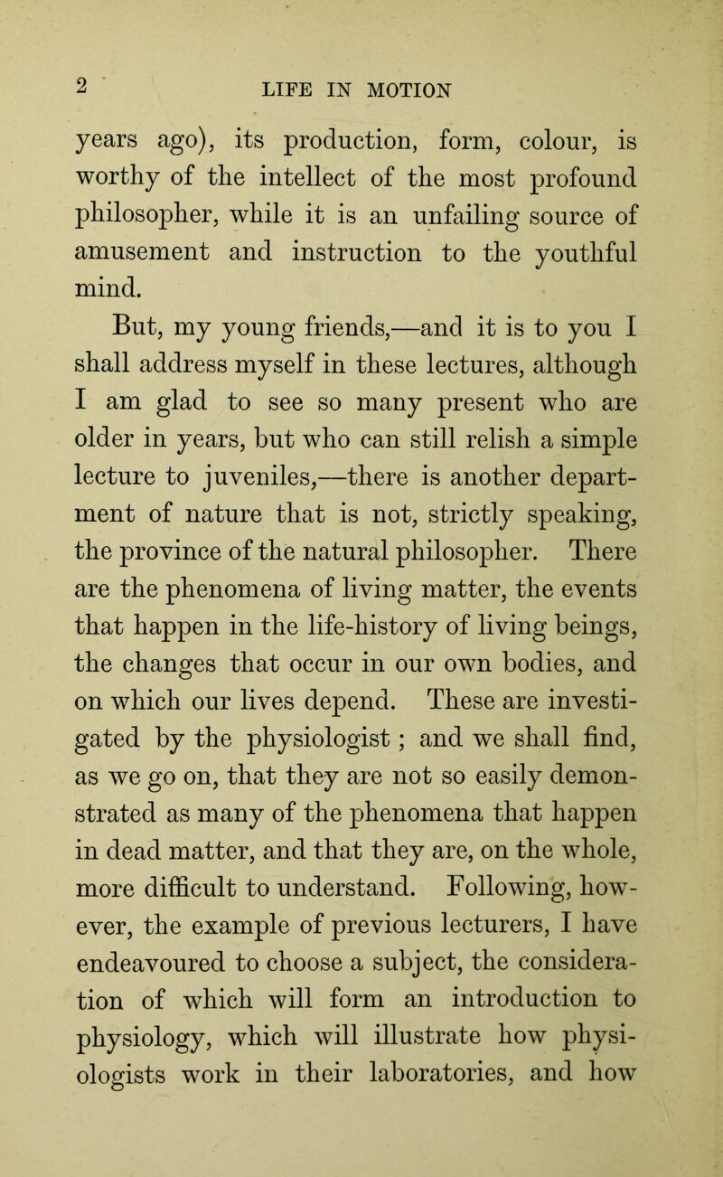 years ago), its production, form, colour, is worthy of the intellect of the most profound philosopher, while it is an unfailing source of amusement and instruction to the youthful mind. But, my young friends,—and it is to you I shall address myself in these lectures, although I am glad to see so many present who are older in years, but who can still relish a simple lecture to juveniles,—there is another depart- ment of nature that is not, strictly speaking, the province of the natural philosopher. There are the phenomena of living matter, the events that happen in the life-history of living beings, the changes that occur in our own bodies, and on which our lives depend. These are investi- gated by the physiologist; and we shall find, as we go on, that they are not so easily demon- strated as many of the phenomena that happen in dead matter, and that they are, on the whole, more difficult to understand. Following, how- ever, the example of previous lecturers, I have endeavoured to choose a subject, the considera- tion of which will form an introduction to physiology, which will illustrate how physi- ologists work in their laboratories, and how