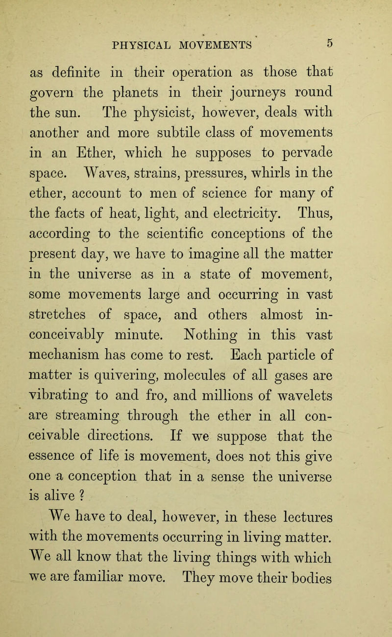 as definite in their operation as those that govern the planets in their journeys round the sun. The physicist, however, deals with another and more subtile class of movements in an Ether, which he supposes to pervade space. Waves, strains, pressures, whirls in the ether, account to men of science for many of the facts of heat, light, and electricity. Thus, according to the scientific conceptions of the present day, we have to imagine all the matter in the universe as in a state of movement, some movements large and occurring in vast stretches of space, and others almost in- conceivably minute. Nothing in this vast mechanism has come to rest. Each particle of matter is quivering, molecules of all gases are vibrating to and fro, and millions of wavelets are streaming through the ether in all con- ceivable directions. If we suppose that the essence of life is movement, does not this give one a conception that in a sense the universe is alive ? We have to deal, however, in these lectures with the movements occurring in living matter. We all know that the living things with which we are familiar move. They move their bodies