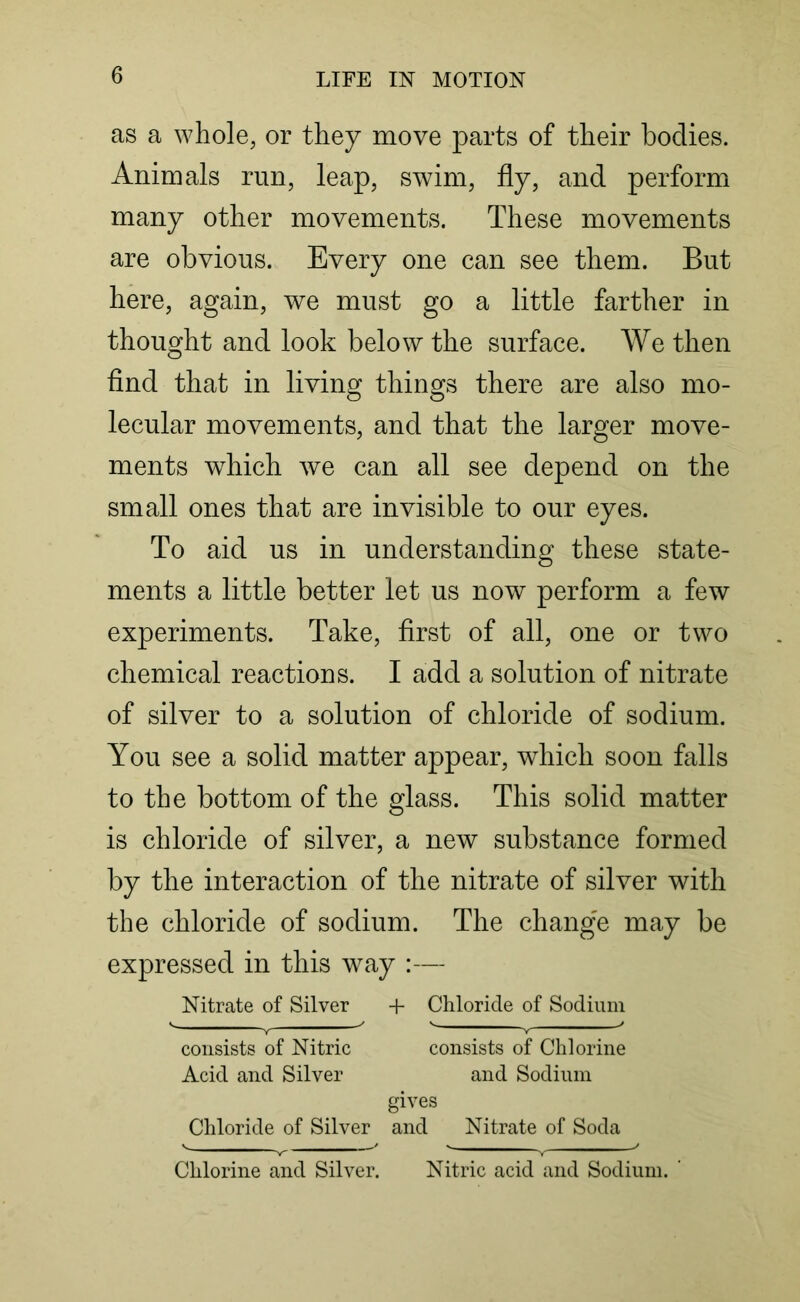 as a whole, or they move parts of their bodies. Animals run, leap, swim, fly, and perform many other movements. These movements are obvious. Every one can see them. But here, again, we must go a little farther in thought and look below the surface. We then find that in living things there are also mo- lecular movements, and that the larger move- ments which we can all see depend on the small ones that are invisible to our eyes. To aid us in understanding these state- ments a little better let us now perform a few experiments. Take, first of all, one or two chemical reactions. I add a solution of nitrate of silver to a solution of chloride of sodium. You see a solid matter appear, which soon falls to the bottom of the glass. This solid matter is chloride of silver, a new substance formed by the interaction of the nitrate of silver with the chloride of sodium. The change may be expressed in this way :— Nitrate of Silver 4- Chloride of Sodium ^ v y ' ■' ** consists of Nitric consists of Chlorine Acid and Silver and Sodium gives Chloride of Silver and Nitrate of Soda Chlorine and Silver. Nitric acid and Sodium.