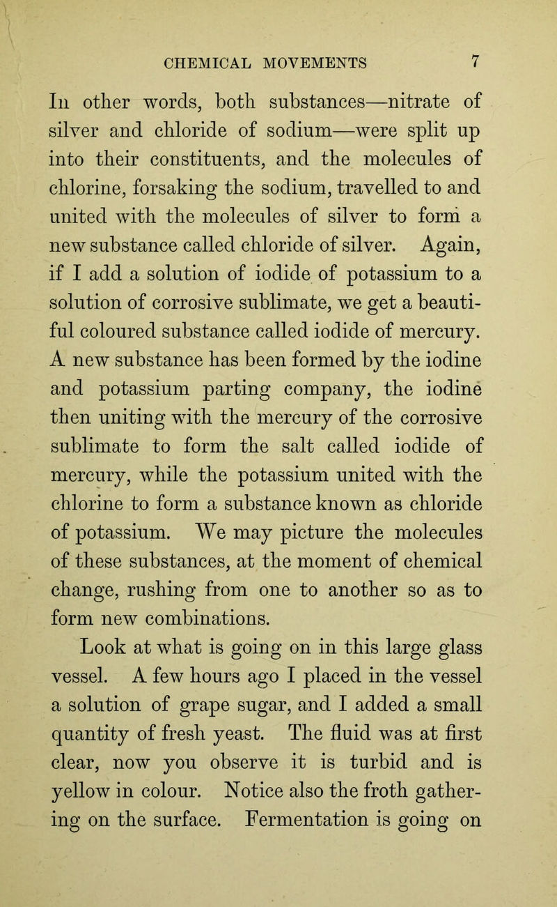 In other words, both substances—nitrate of silver and chloride of sodium—were split up into their constituents, and the molecules of chlorine, forsaking the sodium, travelled to and united with the molecules of silver to form a new substance called chloride of silver. Again, if I add a solution of iodide of potassium to a solution of corrosive sublimate, we get a beauti- ful coloured substance called iodide of mercury. A new substance has been formed by the iodine and potassium parting company, the iodine then uniting with the mercury of the corrosive sublimate to form the salt called iodide of mercury, while the potassium united with the chlorine to form a substance known as chloride of potassium. We may picture the molecules of these substances, at the moment of chemical change, rushing from one to another so as to form new combinations. Look at what is going on in this large glass vessel. A few hours ago I placed in the vessel a solution of grape sugar, and I added a small quantity of fresh yeast. The fluid was at first clear, now you observe it is turbid and is yellow in colour. Notice also the froth gather- ing on the surface. Fermentation is going on