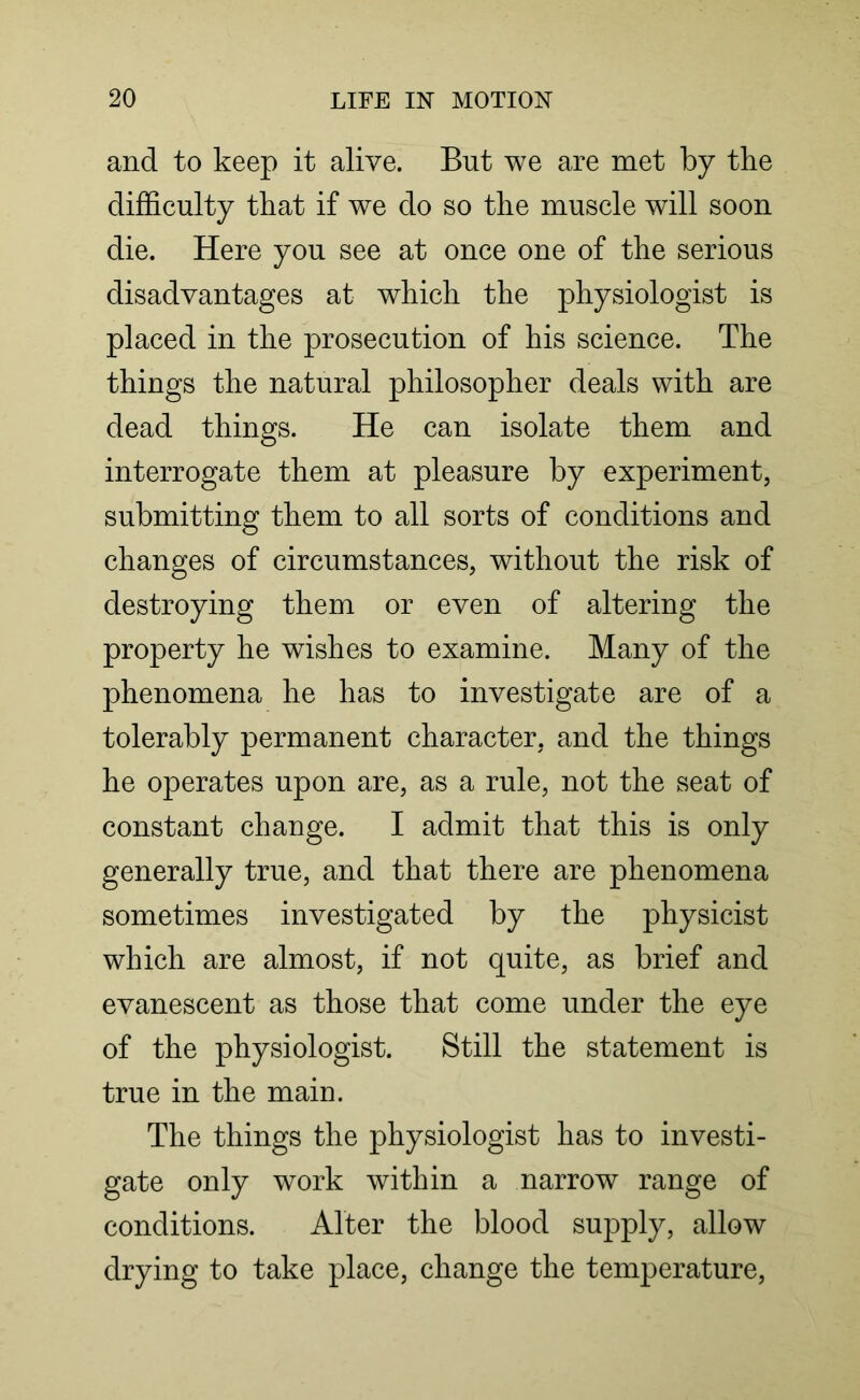 and to keep it alive. But we are met by the difficulty that if we do so the muscle will soon die. Here you see at once one of the serious disadvantages at which the physiologist is placed in the prosecution of his science. The things the natural philosopher deals with are dead things. He can isolate them and interrogate them at pleasure by experiment, submitting them to all sorts of conditions and changes of circumstances, without the risk of destroying them or even of altering the property he wishes to examine. Many of the phenomena he has to investigate are of a tolerably permanent character, and the things he operates upon are, as a rule, not the seat of constant change. I admit that this is only generally true, and that there are phenomena sometimes investigated by the physicist which are almost, if not quite, as brief and evanescent as those that come under the eye of the physiologist. Still the statement is true in the main. The things the physiologist has to investi- gate only work within a narrow range of conditions. Alter the blood supply, allow drying to take place, change the temperature,