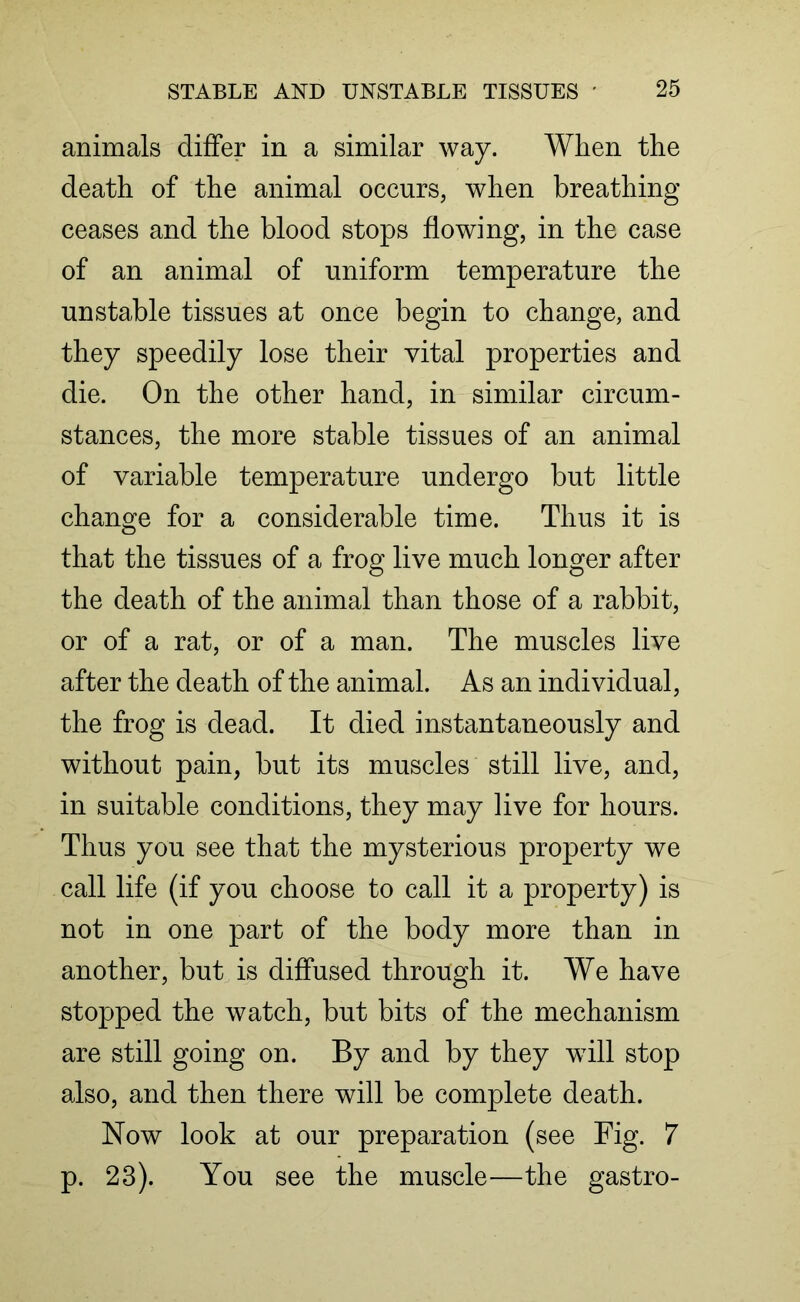 animals differ in a similar way. When the death of the animal occurs, when breathing ceases and the blood stops flowing, in the case of an animal of uniform temperature the unstable tissues at once begin to change, and they speedily lose their vital properties and die. On the other hand, in similar circum- stances, the more stable tissues of an animal of variable temperature undergo but little change for a considerable time. Thus it is that the tissues of a frog live much longer after the death of the animal than those of a rabbit, or of a rat, or of a man. The muscles live after the death of the animal. As an individual, the frog is dead. It died instantaneously and without pain, but its muscles still live, and, in suitable conditions, they may live for hours. Thus you see that the mysterious property we call life (if you choose to call it a property) is not in one part of the body more than in another, but is diffused through it. We have stopped the watch, but bits of the mechanism are still going on. By and by they will stop also, and then there will be complete death. Now look at our preparation (see Fig. 7 p. 23). You see the muscle—the gastro-