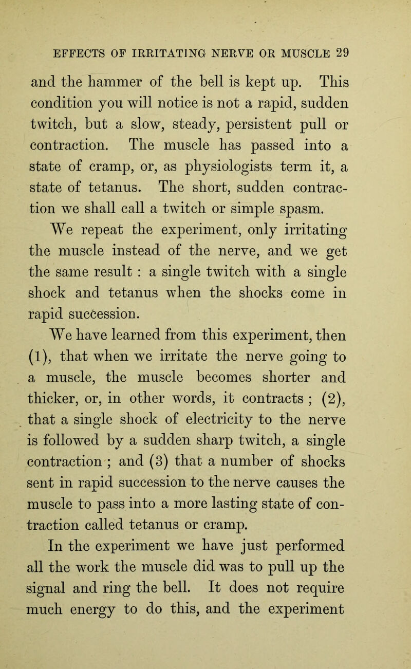 and the hammer of the bell is kept up. This condition you will notice is not a rapid, sudden twitch, but a slow, steady, persistent pull or contraction. The muscle has passed into a state of cramp, or, as physiologists term it, a state of tetanus. The short, sudden contrac- tion we shall call a twitch or simple spasm. We repeat the experiment, only irritating the muscle instead of the nerve, and we get the same result : a single twitch with a single shock and tetanus when the shocks come in rapid succession. We have learned from this experiment, then (1), that when we irritate the nerve going to a muscle, the muscle becomes shorter and thicker, or, in other words, it contracts ; (2), that a single shock of electricity to the nerve is followed by a sudden sharp twitch, a single contraction ; and (3) that a number of shocks sent in rapid succession to the nerve causes the muscle to pass into a more lasting state of con- traction called tetanus or cramp. In the experiment we have just performed all the work the muscle did was to pull up the signal and ring the bell. It does not require much energy to do this, and the experiment