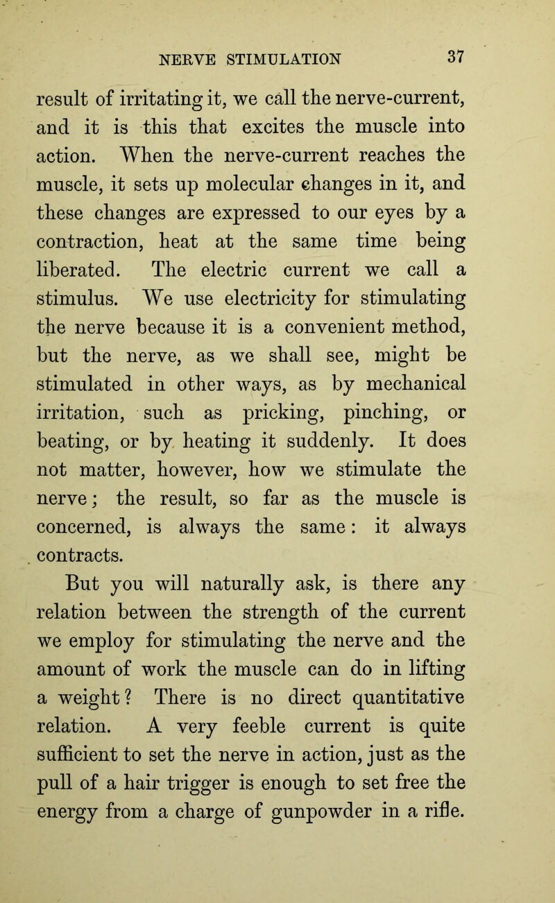 result of irritating it, we call the nerve-current, and it is this that excites the muscle into action. When the nerve-current reaches the muscle, it sets up molecular changes in it, and these changes are expressed to our eyes by a contraction, heat at the same time being liberated. The electric current we call a stimulus. We use electricity for stimulating the nerve because it is a convenient method, but the nerve, as we shall see, might be stimulated in other ways, as by mechanical irritation, such as pricking, pinching, or beating, or by heating it suddenly. It does not matter, however, how we stimulate the nerve; the result, so far as the muscle is concerned, is always the same: it always contracts. But you will naturally ask, is there any relation between the strength of the current we employ for stimulating the nerve and the amount of work the muscle can do in lifting a weight? There is no direct quantitative relation. A very feeble current is quite sufficient to set the nerve in action, just as the pull of a hair trigger is enough to set free the energy from a charge of gunpowder in a rifle.