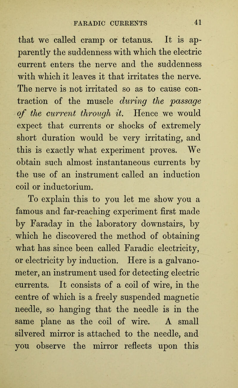 that we called cramp or tetanus. It is ap- parently the suddenness with which the electric current enters the nerve and the suddenness with which it leaves it that irritates the nerve. The nerve is not irritated so as to cause con- traction of the muscle during the passage of the current through it. Hence we would expect that currents or shocks of extremely short duration would be very irritating, and this is exactly what experiment proves. We obtain such almost instantaneous currents by the use of an instrument called an induction coil or inductorium. To explain this to you let me show you a famous and far-reaching experiment first made by Faraday in the laboratory downstairs, by which he discovered the method of obtaining what has since been called Faradic electricity, or electricity by induction. Here is a galvano- meter, an instrument used for detecting electric currents. It consists of a coil of wire, in the centre of which is a freely suspended magnetic needle, so hanging that the needle is in the same plane as the coil of wire. A small silvered mirror is attached to the needle, and you observe the mirror reflects upon this