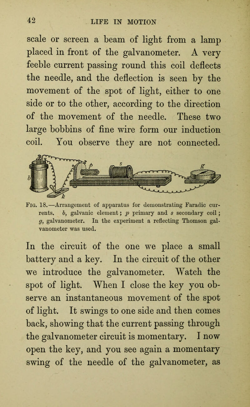 scale or screen a beam of light from a lamp placed in front of the galvanometer. A very feeble current passing round this coil deflects the needle, and the deflection is seen by the movement of the spot of light, either to one side or to the other, according to the direction of the movement of the needle. These two large bobbins of fine wire form our induction coil. You observe they are not connected. Fig. 18.—Arrangement of apparatus for demonstrating Faradic cur- rents. b, galvanic element; p primary and s secondary coil; g, galvanometer. In the experiment a reflecting Thomson gal- vanometer was used. In the circuit of the one we place a small battery and a key. In the circuit of the other we introduce the galvanometer. Watch the spot of light. When I close the key you ob- serve an instantaneous movement of the spot of light. It swings to one side and then comes back, showing that the current passing through the galvanometer circuit is momentary. I now open the key, and you see again a momentary swing of the needle of the galvanometer, as