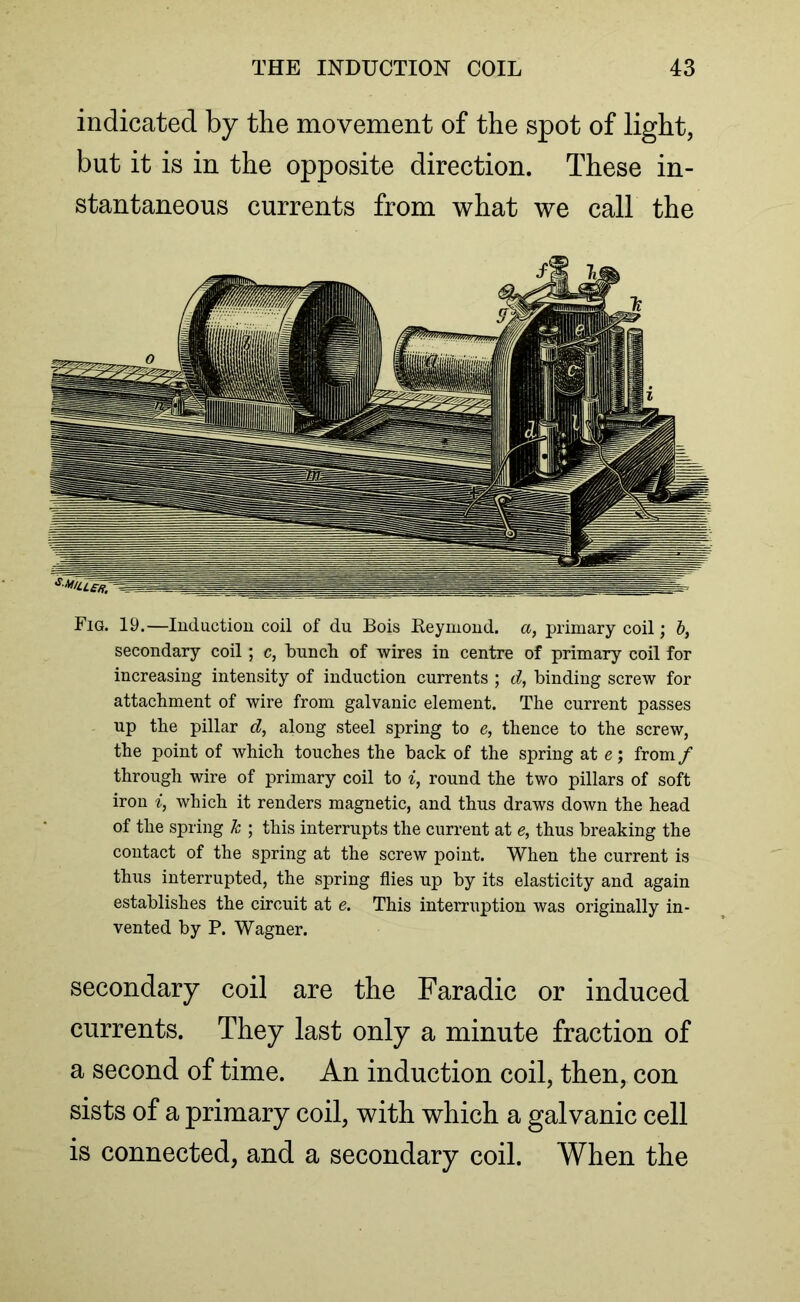 indicated by the movement of the spot of light, but it is in the opposite direction. These in- stantaneous currents from what we call the Fig. 19.—Induction coil of du Bois Reymond. a, primary coil; b, secondary coil; c, bunch of wires in centre of primary coil for increasing intensity of induction currents ; d, binding screw for attachment of wire from galvanic element. The current passes up the pillar d, along steel spring to e, thence to the screw, the point of which touches the back of the spring at e; from / through wire of primary coil to i, round the two pillars of soft iron i, which it renders magnetic, and thus draws down the head of the spring k ; this interrupts the current at e, thus breaking the contact of the spring at the screw point. When the current is thus interrupted, the spring flies up by its elasticity and again establishes the circuit at e. This interruption was originally in- vented by P. Wagner. secondary coil are the Faradic or induced currents. They last only a minute fraction of a second of time. An induction coil, then, con sists of a primary coil, with which a galvanic cell is connected, and a secondary coil. When the