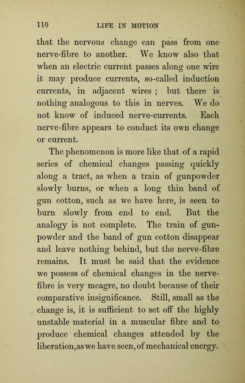 that the nervous change can pass from one nerve-fibre to another. We know also that when an electric current passes along one wire it may produce currents, so-called induction currents, in adjacent wires ; but there is nothing analogous to this in nerves. We do not know of induced nerve-currents. Each nerve-fibre appears to conduct its own change or current. The phenomenon is more like that of a rapid series of chemical changes passing quickly along a tract, as when a train of gunpowder slowly burns, or when a long thin band of gun cotton, such as we have here, is seen to burn slowly from end to end. But the analogy is not complete. The train of gun- powder and the band of gun cotton disappear and leave nothing behind, but the nerve-fibre remains. It must be said that the evidence we possess of chemical changes in the nerve- fibre is very meagre, no doubt because of their comparative insignificance. Still, small as the change is, it is sufficient to set off the highly unstable material in a muscular fibre and to produce chemical changes attended by the liberation,as we have seen, of mechanical energy.